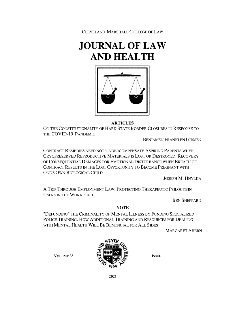 handle is hein.journals/jlah35 and id is 1 raw text is: CLEVELAND-MARSHALL COLLEGE OF LAW

JOURNAL OF LAW
AND HEALTH
ARTICLES
ON THE CONSTITUTIONALITY OF HARD STATE BORDER CLOSURES IN RESPONSE TO
THE COVID-19 PANDEMIC
BENJAMEN FRANKLEN GUSSEN
CONTRACT REMEDIES NEED NOT UNDERCOMPENSATE ASPIRING PARENTS WHEN
CRYOPRESERVED REPRODUCTIVE MATERIALS IS LOST OR DESTROYED: RECOVERY
OF CONSEQUENTIAL DAMAGES FOR EMOTIONAL DISTURBANCE WHEN BREACH OF
CONTRACT RESULTS IN THE LOST OPPORTUNITY TO BECOME PREGNANT WITH
ONE'S OWN BIOLOGICAL CHILD
JOSEPH M. HNYLKA
A TRIP THROUGH EMPLOYMENT LAW: PROTECTING THERAPEUTIC PSILOCYBIN
USERS IN THE WORKPLACE
BEN SHEPPARD
NOTE
DEFUNDING THE CRIMINALITY OF MENTAL ILLNESS BY FUNDING SPECIALIZED
POLICE TRAINING: HOW ADDITIONAL TRAINING AND RESOURCES FOR DEALING
WITH MENTAL HEALTH WILL BE BENEFICIAL FOR ALL SIDES
MARGARET AHERN
VOLUME 35        __                   ISSUE 1

2021



