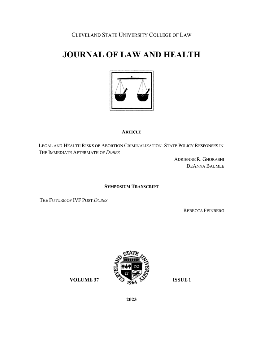 handle is hein.journals/jlah37 and id is 1 raw text is: 





CLEVELAND STATE UNIVERSITY COLLEGE OF LAW


        JOURNAL OF LAW AND HEALTH














                           ARTICLE

LEGAL AND HEALTH RISKS OF ABORTION CRIMINALIZATION: STATE POLICY RESPONSES IN
THE IMMEDIATE AFTERMATH OF DOBBS
                                             ADRIENNE R. GHORASHI
                                                 DEANNA BAUMLE


                     SYMPOSIUM TRANSCRIPT

THE FUTURE OF IVF POST DOBBS


REBECCA FEINBERG


VOLUME  37


ISSUE 1


2023


