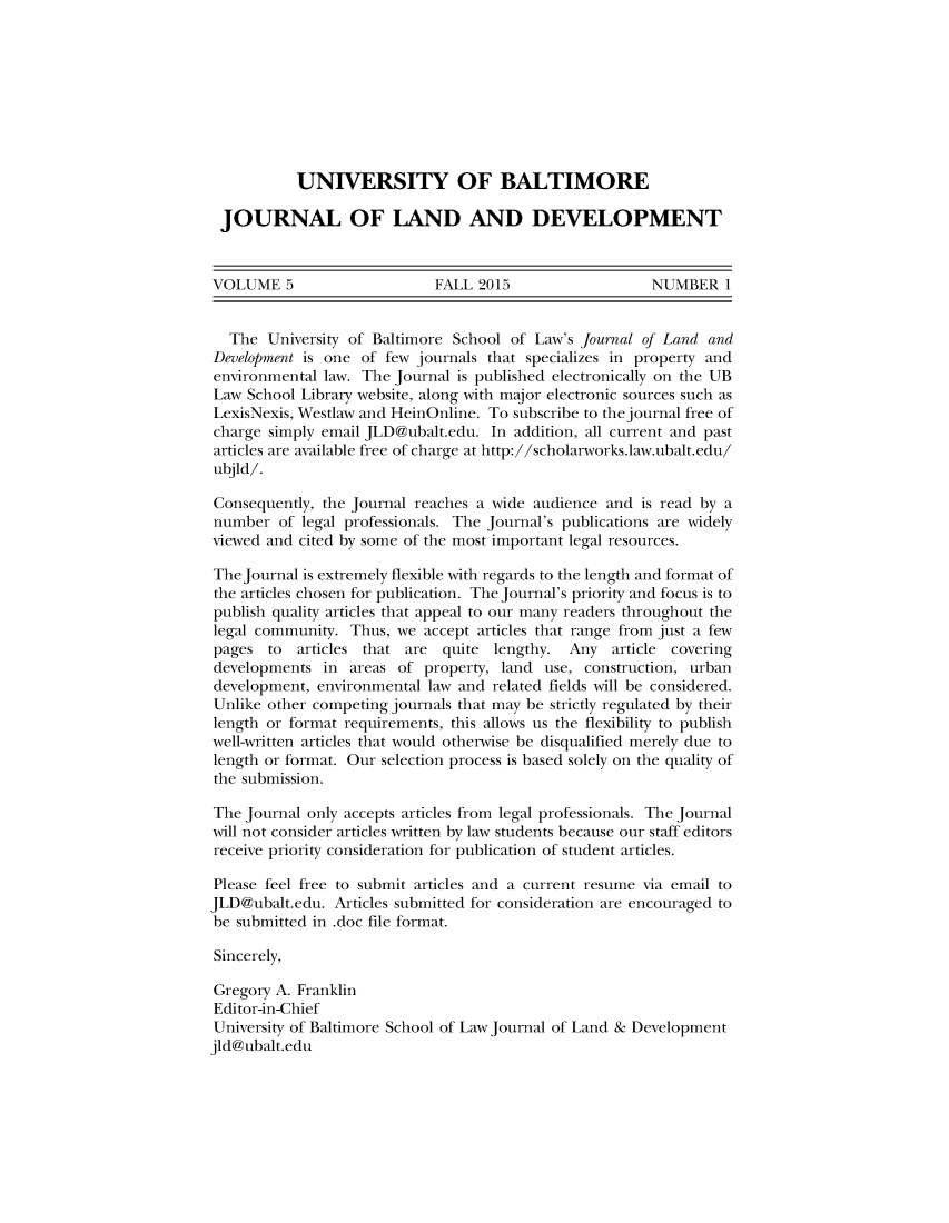 handle is hein.journals/jlandpmen5 and id is 1 raw text is: 









           UNIVERSITY OF BALTIMORE

 JOURNAL OF LAND AND DEVELOPMENT



 VOLUME 5                    FALL 2015                  NUMBER 1


 The University of Baltimore School of Law's Journal of Land and
 Development is one of few journals that specializes in property and
 environmental law. The Journal is published electronically on the UB
 Law School Library website, along with major electronic sources such as
 LexisNexis, Westlaw and HeinOnline. To subscribe to thejournal free of
 charge simply email JLD@ubalt.edu. In addition, all current and past
 articles are available free of charge at http://scholarworks.law.ubalt.edu/
 ubjld/.

 Consequently, the Journal reaches a wide audience and is read by a
 number of legal professionals. The Journal's publications are widely
 viewed and cited by some of the most important legal resources.

 The Journal is extremely flexible with regards to the length and format of
 the articles chosen for publication. The Journal's priority and focus is to
 publish quality articles that appeal to our many readers throughout the
 legal community. Thus, we accept articles that range from just a few
 pages to  articles that are quite lengthy. Any article covering
 developments in areas of property, land use, construction, urban
 development, environmental law and related fields will be considered.
 Unlike other competing journals that may be strictly regulated by their
 length or format requirements, this allows us the flexibility to publish
 well-written articles that would otherwise be disqualified merely due to
 length or format. Our selection process is based solely on the quality of
 the submission.

 The Journal only accepts articles from legal professionals. The Journal
 will not consider articles written by law students because our staff editors
 receive priority consideration for publication of student articles.

 Please feel free to submit articles and a current resume via email to
 JLD@ubalt.edu. Articles submitted for consideration are encouraged to
 be submitted in .doc file format.

 Sincerely,

 Gregory A. Franklin
 Editor-in-Chief
 University of Baltimore School of Law Journal of Land & Development
jld@ubalt.edu


