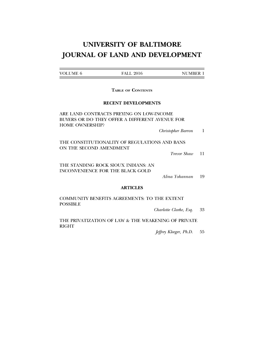handle is hein.journals/jlandpmen6 and id is 1 raw text is: 








        UNIVERSITY OF BALTIMORE

 JOURNAL OF LAND AND DEVELOPMENT



VOLUME 6             FALL 2016           NUMBER 1


                  TABLE OF CONTENTS


               RECENT DEVELOPMENTS

ARE LAND CONTRACTS PREYING ON LOW-INCOME
BUYERS OR DO THEY OFFER A DIFFERENT AVENUE FOR
HOME OWNERSHIP?
                                  Christopher Barron  1

THE CONSTITUTIONALITY OF REGULATIONS AND BANS
ON THE SECOND AMENDMENT
                                     Trevor Shaw 11

THE STANDING ROCK SIOUX INDIANS: AN
INCONVENIENCE FOR THE BLACK GOLD
                                   Alina Yohannan  19

                     ARTICLES

COMMUNITY BENEFITS AGREEMENTS: TO THE EXTENT
POSSIBLE
                                Charlotte Clarke, Esq.  33

THE PRIVATIZATION OF LAW & THE WEAKENING OF PRIVATE
RIGHT
                                Jeffrey Kleeger, Ph.D. 55


