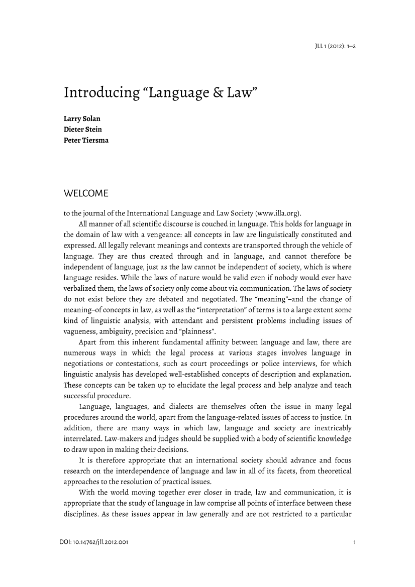 handle is hein.journals/jlangaw1 and id is 1 raw text is: 



)LL1 (2012): 1-2


Introducing Language & Law


Larry Solan
Dieter Stein
Peter Tiersma





WELCOME

to the journal of the International Language and Law Society (www.illa.org).
    All manner of all scientific discourse is couched in language. This holds for language in
the domain of law with a vengeance: all concepts in law are linguistically constituted and
expressed. All legally relevant meanings and contexts are transported through the vehicle of
language. They are thus created through and in language, and cannot therefore be
independent of language, just as the law cannot be independent of society, which is where
language resides. While the laws of nature would be valid even if nobody would ever have
verbalized them, the laws of society only come about via communication. The laws of society
do not exist before they are debated and negotiated. The meaning-and the change of
meaning-of concepts in law, as well as the interpretation of terms is to a large extent some
kind of linguistic analysis, with attendant and persistent problems including issues of
vagueness, ambiguity, precision and plainness.
    Apart from this inherent fundamental affinity between language and law, there are
numerous ways in which the legal process at various stages involves language in
negotiations or contestations, such as court proceedings or police interviews, for which
linguistic analysis has developed well-established concepts of description and explanation.
These concepts can be taken up to elucidate the legal process and help analyze and teach
successful procedure.
     Language, languages, and dialects are themselves often the issue in many legal
procedures around the world, apart from the language-related issues of access to justice. In
addition, there are many ways in which law, language and society are inextricably
interrelated. Law-makers and judges should be supplied with a body of scientific knowledge
to draw upon in making their decisions.
     It is therefore appropriate that an international society should advance and focus
research on the interdependence of language and law in all of its facets, from theoretical
approaches to the resolution of practical issues.
    With the world moving together ever closer in trade, law and communication, it is
appropriate that the study of language in law comprise all points of interface between these
disciplines. As these issues appear in law generally and are not restricted to a particular


DOI: 10.14762/j11.2012.001


