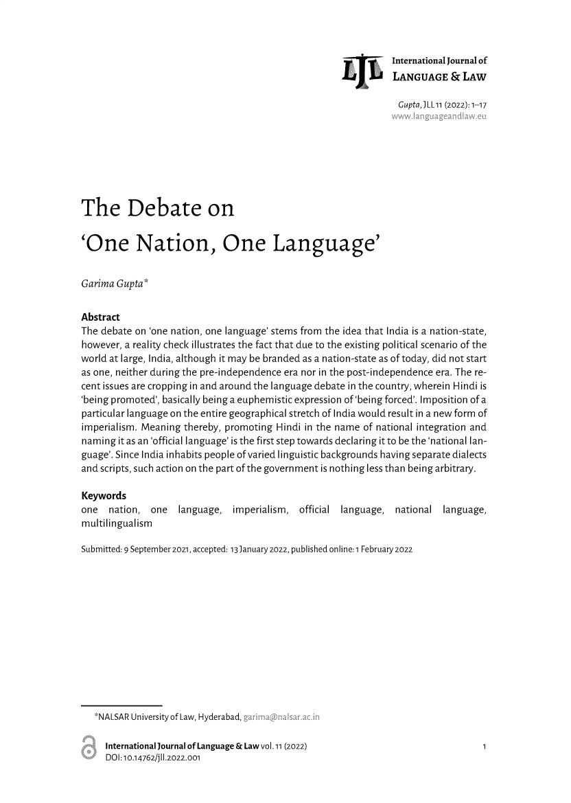 handle is hein.journals/jlangaw11 and id is 1 raw text is: International Journal of
LANGUAGE & LAW

Gupta,J LL 11 (2022): 1-17
The Debate on
'One Nation, One Language'
Garima Gupta*
Abstract
The debate on 'one nation, one language' stems from the idea that India is a nation-state,
however, a reality check illustrates the fact that due to the existing political scenario of the
world at large, India, although it may be branded as a nation-state as of today, did not start
as one, neither during the pre-independence era nor in the post-independence era. The re-
cent issues are cropping in and around the language debate in the country, wherein Hindi is
'being promoted', basically being a euphemistic expression of 'being forced'. Imposition of a
particular language on the entire geographical stretch of India would result in a new form of
imperialism. Meaning thereby, promoting Hindi in the name of national integration and
naming it as an 'official language' is the first step towards declaring it to be the 'national lan-
guage'. Since India inhabits people of varied linguistic backgrounds having separate dialects
and scripts, such action on the part of the government is nothing less than being arbitrary.
Keywords
one  nation, one   language, imperialism, official language, national language,
multilingualism
Submitted: 9 September 2021, accepted: 13January 2022, published online: 1 February 2022
*NALSAR University of Law, Hyderabad, ,
International Journal of Language & Law vol.11 (2022)                   1
DOI: 10.14762/jll.2022.001

4L


