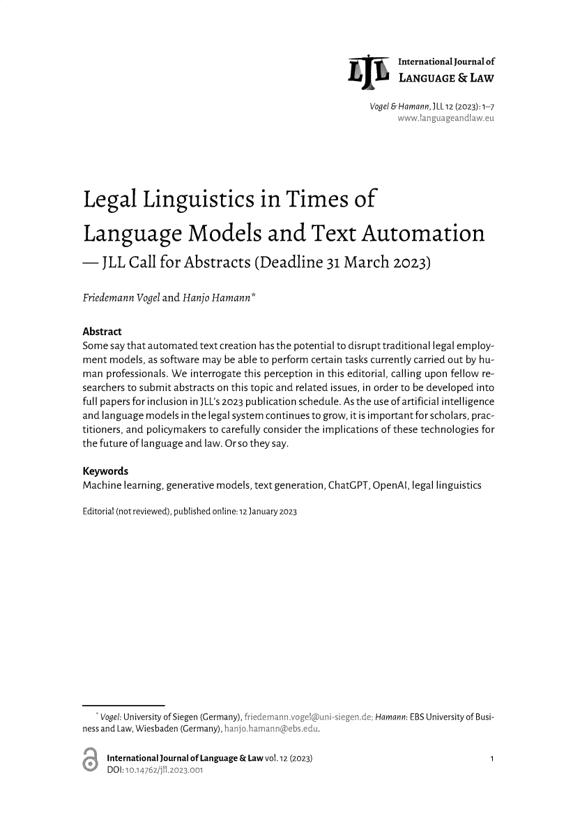handle is hein.journals/jlangaw12 and id is 1 raw text is: 



                                                            International Journal of
                                                            LANGUAGE & LAW

                                                       Vogel & Hamann, JLL 12 (2023): 1-7







Legal Linguistics in Times of


Language Models and Text Automation

-   JLL  Call  for Abstracts (Deadline 31 March 2023)


Friedemann Vogel and Hanjo Hamann*


Abstract
Some say that automated text creation has the potential to disrupt traditional legal employ-
ment models, as software may be able to perform certain tasks currently carried out by hu-
man  professionals. We interrogate this perception in this editorial, calling upon fellow re-
searchers to submit abstracts on this topic and related issues, in order to be developed into
full papers for inclusion in JLL's 2023 publication schedule. As the use of artificial intelligence
and language models in the legal system continues to grow, it is important for scholars, prac-
titioners, and policymakers to carefully consider the implications of these technologies for
the future of language and law. Or so they say.

Keywords
Machine learning, generative models, text generation, ChatGPT, OpenAl, legal linguistics

Editorial (not reviewed), published online:12January 2023


   Vogel: University of Siegen (Germany),
ness and Law, Wiesbaden (Germany), hanj


Hamann: EBS University of Busi-


International Journal of Language & Law vol.12 (2023)
DOI:


