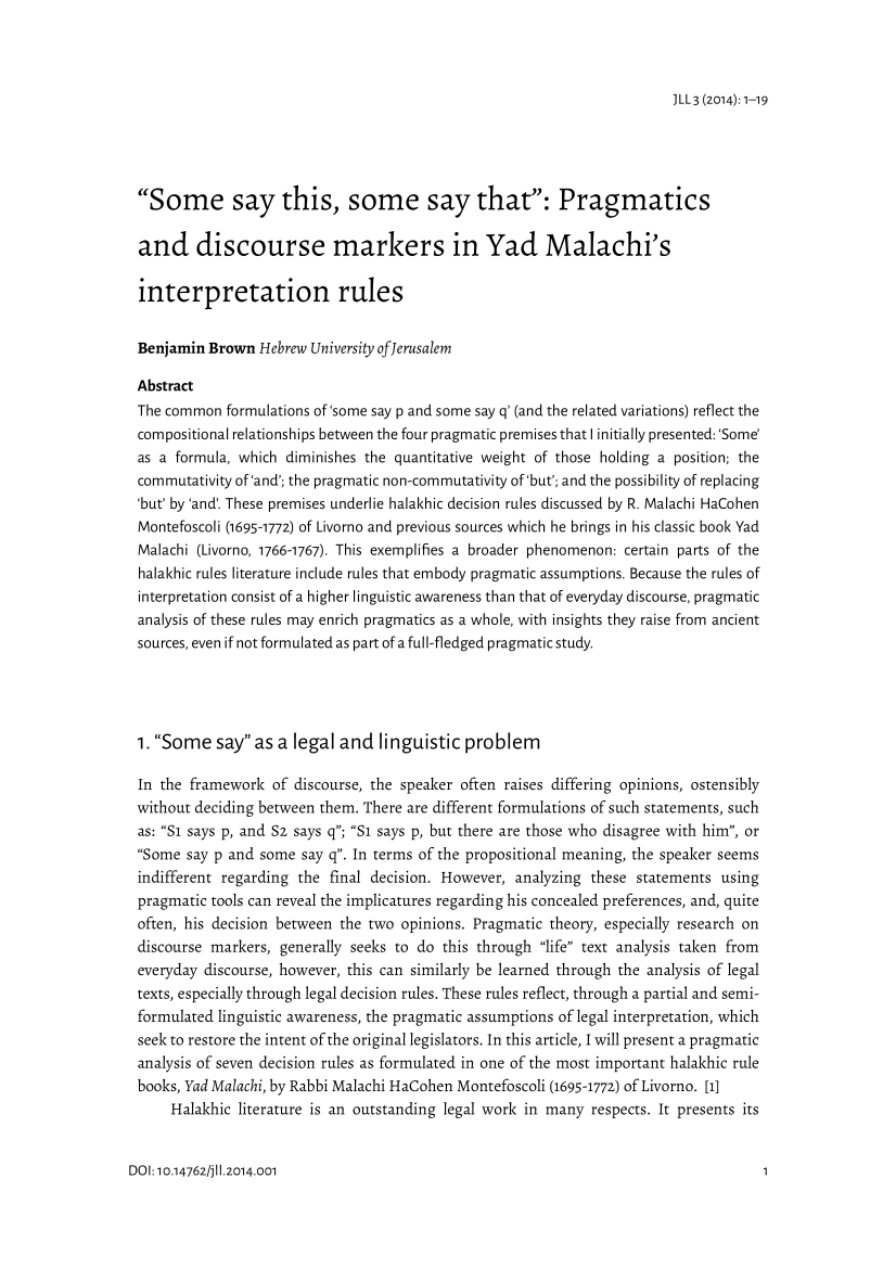 handle is hein.journals/jlangaw3 and id is 1 raw text is: 



)LL3 (2014): 1-19


Some say this, some say that: Pragmatics

and discourse markers in Yad Malachi's

interpretation rules


Benjamin Brown Hebrew University ofierusalem

Abstract
The common formulations of'some say p and some say q' (and the related variations) reflect the
compositional relationships between the four pragmatic premises that I initially presented: 'Some'
as a formula, which diminishes the quantitative weight of those holding a position; the
commutativity of'and'; the pragmatic non-com mutativity of'but'; and the possibility of replacing
'but' by 'and'. These premises underlie halakhic decision rules discussed by R. Malachi HaCohen
Montefoscoli (1695-1772) of Livorno and previous sources which he brings in his classic book Yad
Malachi (Livorno, 1766-1767). This exemplifies a broader phenomenon: certain parts of the
halakhic rules literature include rules that embody pragmatic assumptions. Because the rules of
interpretation consist of a higher linguistic awareness than that of everyday discourse, pragmatic
analysis of these rules may enrich pragmatics as a whole, with insights they raise from ancient
sources, even if not formulated as part of a full-fledged pragmatic study.




1. Some say as a legal and linguistic problem

In the framework of discourse, the speaker often raises differing opinions, ostensibly
without deciding between them. There are different formulations of such statements, such
as: Si says p, and Sz says q; Si says p, but there are those who disagree with him, or
Some say p and some say q. In terms of the propositional meaning, the speaker seems
indifferent regarding the final decision. However, analyzing these statements using
pragmatic tools can reveal the implicatures regarding his concealed preferences, and, quite
often, his decision between the two opinions. Pragmatic theory, especially research on
discourse markers, generally seeks to do this through life text analysis taken from
everyday discourse, however, this can similarly be learned through the analysis of legal
texts, especially through legal decision rules. These rules reflect, through a partial and semi-
formulated linguistic awareness, the pragmatic assumptions of legal interpretation, which
seek to restore the intent of the original legislators. In this article, I will present a pragmatic
analysis of seven decision rules as formulated in one of the most important halakhic rule
books, Yad Malachi, by Rabbi Malachi HaCohen Montefoscoli (1695-1772) of Livorno. [1]
     Halakhic literature is an outstanding legal work in many respects. It presents its


DOI: 10.14762/jii.2014.001


