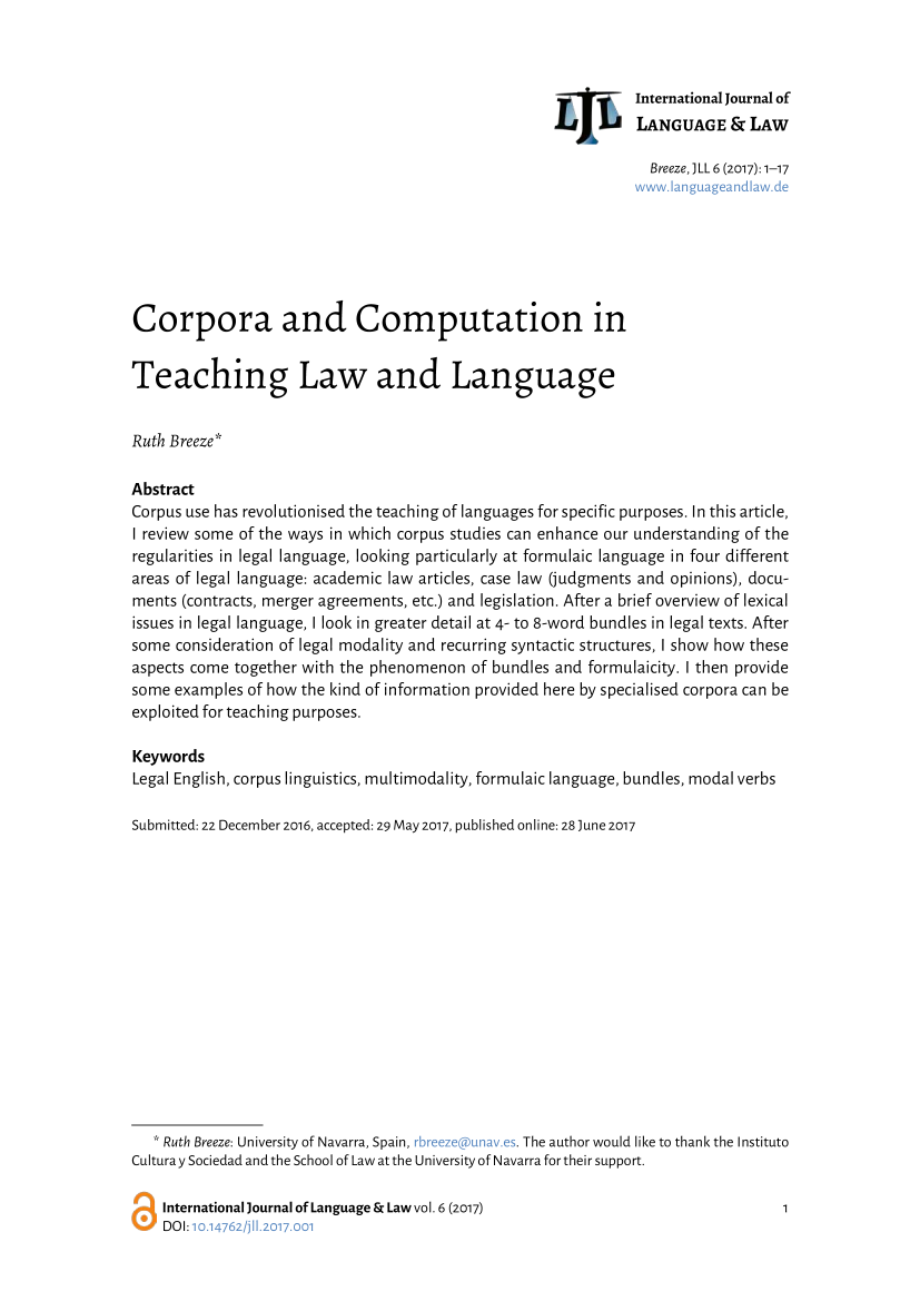 handle is hein.journals/jlangaw6 and id is 1 raw text is: 



International Journal of
LANGUAGE & LAW


                                                                Breeze,) LL 6 (2017): 1-17







Corpora and Computation in


Teaching Law and Language


Ruth Breeze*

Abstract
Corpus use has revolutionised the teaching of languages for specific purposes. In this article,
I review some of the ways in which corpus studies can enhance our understanding of the
regularities in legal language, looking particularly at formulaic language in four different
areas of legal language: academic law articles, case law (judgments and opinions), docu-
ments (contracts, merger agreements, etc.) and legislation. After a brief overview of lexical
issues in legal language, I look in greater detail at 4- to 8-word bundles in legal texts. After
some consideration of legal modality and recurring syntactic structures, I show how these
aspects come together with the phenomenon of bundles and formulaicity. I then provide
some examples of how the kind of information provided here by specialised corpora can be
exploited for teaching purposes.

Keywords
Legal English, corpus linguistics, multimodality, formulaic language, bundles, modal verbs

Submitted: 22 December 2016, accepted: 29 May 2017, published online: 28 )une 2017















   * Ruth Breeze: University of Navarra, Spain, . The author would like to thank the Instituto
Culturay Sociedad and the School of Law at the University of Navarra for their support.


International Journal of Language & Law vol. 6 (2017)
DOI:            001


L) L



