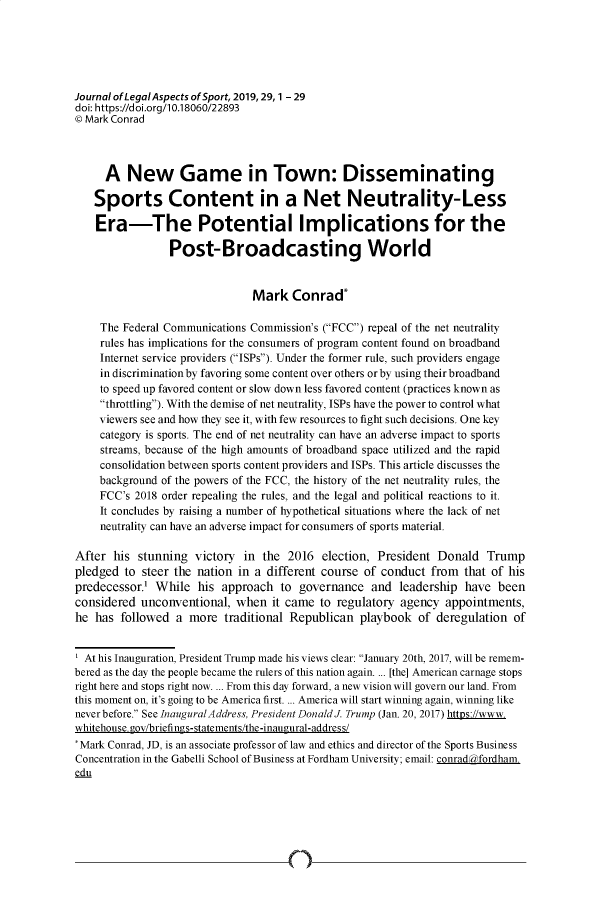 handle is hein.journals/jlas29 and id is 1 raw text is: 






Journal ofLegalAspects ofSport, 2019,29, 1 - 29
doi: https://doi.org/10.18060/22893
C Mark Conrad



     A   New Game in Town: Disseminating

   Sports Content in a Net Neutrality-Less

   Era-The Potential Implications for the

                 Post-Broadcasting World


                               Mark   Conrad*

    The Federal Communications Commission's (FCC) repeal of the net neutrality
    rules has implications for the consumers of program content found on broadband
    Internet service providers (ISPs). Under the former rule, such providers engage
    in discrimination by favoring some content over others orby using their broadband
    to speed up favored content or slow down less favored content (practices known as
    throttling). With the demise of net neutrality, ISPs have the power to control what
    viewers see and how they see it, with few resources to fight such decisions. One key
    category is sports. The end of net neutrality can have an adverse impact to sports
    streams, because of the high amounts of broadband space utilized and the rapid
    consolidation between sports content providers and ISPs. This article discusses the
    background of the powers of the FCC, the history of the net neutrality rules, the
    FCC's 2018 order repealing the rules, and the legal and political reactions to it.
    It concludes by raising a number of hypothetical situations where the lack of net
    neutrality can have an adverse impact for consumers of sports material.

After  his stunning  victory in  the 2016  election, President Donald   Trump
pledged  to steer the nation in a different course of conduct from  that of his
predecessor'  While  his  approach  to governance   and  leadership have  been
considered  unconventional, when  it came  to regulatory agency  appointments,
he  has followed  a more  traditional Republican  playbook  of deregulation of


  At his Inauguration, President Trump made his views clear: January 20th, 2017, will be remem-
bered as the day the people became the rulers of this nation again. ... [the] American carnage stops
right here and stops right now. ... From this day forward, a new vision will govern our land. From
this moment on, it's going to be America first. ... America will start winning again, winning like
never before. See InauguralAddress, President Donald J. Trump (Jan. 20, 2017) https://www.
whitehouse.gov/briefings-statements/the-inaugural-address/
*Mark Conrad, JD, is an associate professor of law and ethics and director of the Sports Business
Concentration in the Gabelli School of Business at Fordham University; email: conradrfordham.
edu


n


