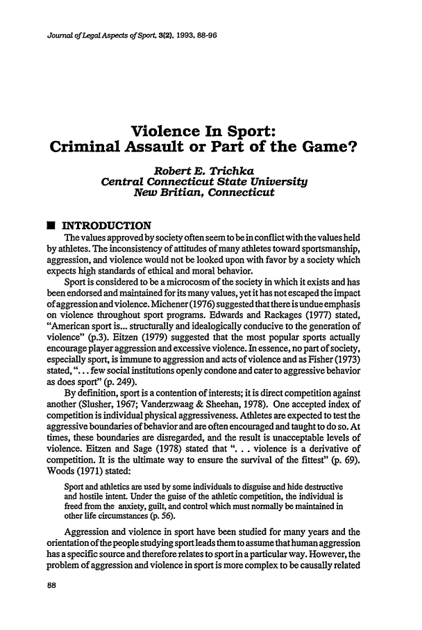 handle is hein.journals/jlas3 and id is 166 raw text is: Journal of Legal Aspects of Sport, 3(2). 1993, 88-96

Violence In Sport:
Criminal Assault or Part of the Game?
Robert E. Trichka
Central Connecticut State University
New Britian, Connecticut
N INTRODUCTION
The values approved by society often seem to be in conflict with the values held
by athletes. The inconsistency of attitudes of many athletes toward sportsmanship,
aggression, and violence would not be looked upon with favor by a society which
expects high standards of ethical and moral behavior.
Sport is considered to be a microcosm of the society in which it exists and has
been endorsed and maintained for its many values, yet it has not escaped the impact
of aggression and violence. Michener (1976) suggested that there is undue emphasis
on violence throughout sport programs. Edwards and Rackages (1977) stated,
American sport is... structurally and idealogically conducive to the generation of
violence (p.3). Eitzen (1979) suggested that the most popular sports actually
encourage player aggression and excessive violence. In essence, no part of society,
especially sport, is immune to aggression and acts of violence and as Fisher (1973)
stated, . . . few social institutions openly condone and cater to aggressive behavior
as does sport (p. 249).
By definition, sport is a contention of interests; it is direct competition against
another (Slusher, 1967; Vanderzwaag & Sheehan, 1978). One accepted index of
competition is individual physical aggressiveness. Athletes are expected to test the
aggressive boundaries of behavior and are often encouraged and taught to do so. At
times, these boundaries are disregarded, and the result is unacceptable levels of
violence. Eitzen and Sage (1978) stated that .... violence is a derivative of
competition. It is the ultimate way to ensure the survival of the fittest (p. 69).
Woods (1971) stated:
Sport and athletics are used by some individuals to disguise and hide destructive
and hostile intent. Under the guise of the athletic competition, the individual is
freed from the anxiety, guilt, and control which must normally be maintained in
other life circumstances (p. 56).
Aggression and violence in sport have been studied for many years and the
orientation of the people studying sport leads them to assume that human aggression
has a specific source and therefore relates to sport in a particular way. However, the
problem of aggression and violence in sport is more complex to be causally related


