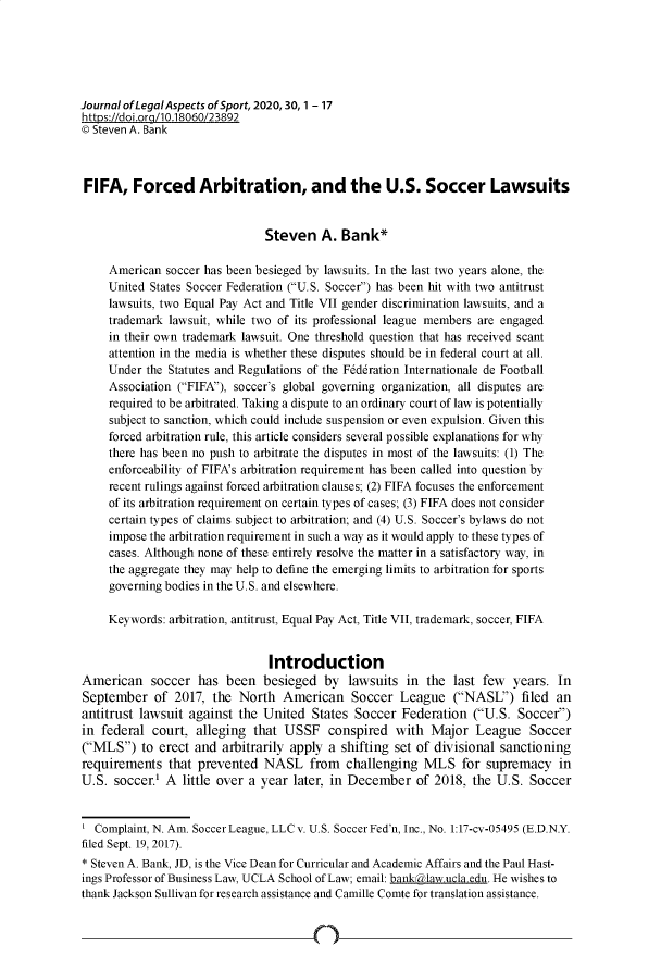 handle is hein.journals/jlas30 and id is 1 raw text is: 






Journal of LegalAspects of Sport, 2020, 30, 1 - 17
https://doi.org/10.18060/23892
© Steven A. Bank



FIFA, Forced Arbitration, and the U.S. Soccer Lawsuits


                               Steven A. Bank*

     American soccer has been besieged by lawsuits. In the last two years alone, the
     United States Soccer Federation (U.S. Soccer) has been hit with two antitrust
     lawsuits, two Equal Pay Act and Title VII gender discrimination lawsuits, and a
     trademark lawsuit, while two of its professional league members are engaged
     in their own trademark lawsuit. One threshold question that has received scant
     attention in the media is whether these disputes should be in federal court at all.
     Under the Statutes and Regulations of the Fdddration Internationale de Football
     Association (FIFA), soccer's global governing organization, all disputes are
     required to be arbitrated. Taking a dispute to an ordinary court of law is potentially
     subject to sanction, which could include suspension or even expulsion. Given this
     forced arbitration rule, this article considers several possible explanations for why
     there has been no push to arbitrate the disputes in most of the lawsuits: (1) The
     enforceability of FIFA's arbitration requirement has been called into question by
     recent rulings against forced arbitration clauses; (2) FIFA focuses the enforcement
     of its arbitration requirement on certain types of cases; (3) FIFA does not consider
     certain types of claims subject to arbitration; and (4) U.S. Soccer's bylaws do not
     impose the arbitration requirement in such a way as it would apply to these types of
     cases. Although none of these entirely resolve the matter in a satisfactory way, in
     the aggregate they may help to define the emerging limits to arbitration for sports
     governing bodies in the U.S. and elsewhere.

     Keywords: arbitration, antitrust, Equal Pay Act, Title VII, trademark, soccer, FIFA


                                Introduction
American soccer has been besieged by lawsuits in the last few years. In
September   of  2017, the  North  American Soccer League (NASL') filed an
antitrust lawsuit against  the United  States  Soccer Federation   (U.S. Soccer)
in federal  court,  alleging that  USSF   conspired  with  Major   League   Soccer
(MLS)   to erect and  arbitrarily apply a shifting set of divisional sanctioning
requirements   that prevented  NASL from challenging MLS for supremacy in
U.S.  soccer.' A little over a year later, in December   of 2018, the  U.S. Soccer


  Complaint, N. Am. Soccer League, LLCv. U.S. Soccer Fed'n, Inc., No. 1:17-cv-05495 (E.D.N.Y.
filed Sept. 19, 2017).
* Steven A. Bank, JD, is the Vice Dean for Curricular and Academic Affairs and the Paul Hast-
ings Professor of Business Law, UCLA School of Law; email: banklaw.ucla.edu. He wishes to
thank Jackson Sullivan for research assistance and Camille Comte for translation assistance.


n



