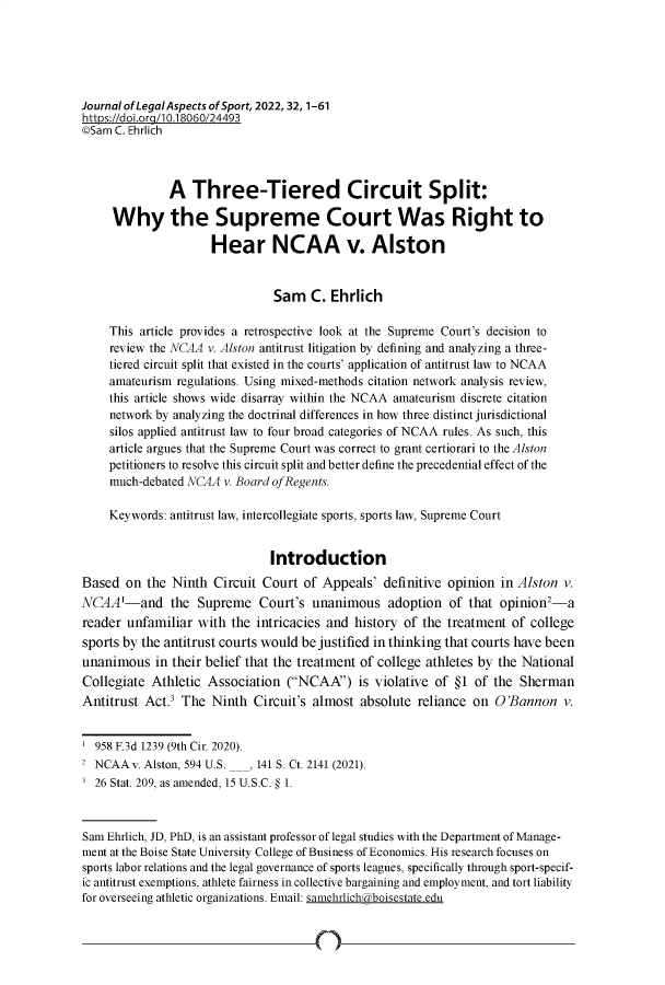 handle is hein.journals/jlas32 and id is 1 raw text is: 






Journal of Legal Aspects of Sport, 2022,32,1-61
https:/doi.org/110.18060/24493
©Sam C. Ehrlich



              A   Three-Tiered Circuit Split:

     Why the Supreme Court Was Right to

                     Hear NCAA v. Alston


                               Sam C. Ehrlich

     This article provides a retrospective look at the Supreme Court's decision to
     review the NCAA v. Alston antitrust litigation by defining and analyzing a three-
     tiered circuit split that existed in the courts' application of antitrust law to NCAA
     amateurism regulations. Using mixed-methods citation network analysis review,
     this article shows wide disarray within the NCAA amateurism discrete citation
     network by analyzing the doctrinal differences in how three distinct jurisdictional
     silos applied antitrust law to four broad categories of NCAA rules. As such, this
     article argues that the Supreme Court was correct to grant certiorari to the Alston
     petitioners to resolve this circuit split and better define the precedential effect of the
     much-debated NCAA v. Board ofRegents.

     Keywords: antitrust law, intercollegiate sports, sports law, Supreme Court


                               Introduction
Based  on  the Ninth  Circuit Court of Appeals'  definitive opinion  in Alston v.
NCAA'-and the Supreme Court's unanimous adoption of that opinion2-a
reader unfamiliar  with  the intricacies and history of the treatment  of college
sports by the antitrust courts would be justified in thinking that courts have been
unanimous   in their belief that the treatment of college athletes by the National
Collegiate Athletic  Association  (NCAA)   is violative of §1 of the  Sherman
Antitrust Act.3 The  Ninth  Circuit's almost  absolute reliance on  O 'Bannon  v.


  958 F.3d 1239 (9th Cir. 2020).
2 NCAA  v. Alston, 594 U.S.___ 141 S. Ct. 2141 (2021).
3 26 Stat. 209, as amended, 15 U.S.C. § 1.



Sam Ehrlich, JD, PhD, is an assistant professor of legal studies with the Department of Manage-
ment at the Boise State University College of Business of Economics. His research focuses on
sports labor relations and the legal governance of sports leagues, specifically through sport-specif-
ic antitrust exemptions, athlete fairness in collective bargaining and employment, and tort liability
for overseeing athletic organizations. Email: samehrlichraboisestateedu


n


