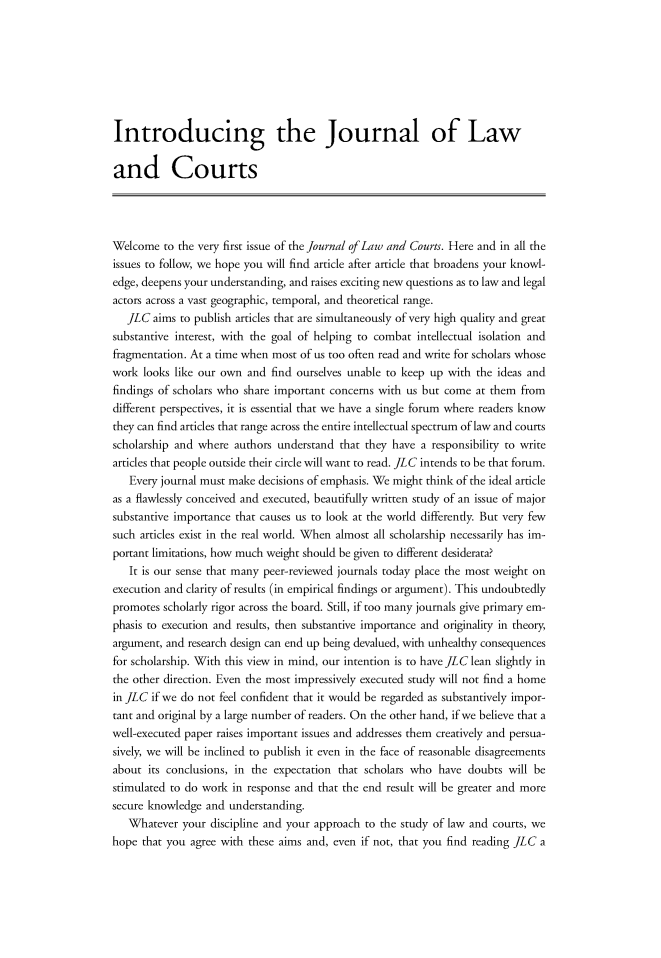 handle is hein.journals/jlawct1 and id is 1 raw text is: 








Introducing the Journal of Law

and Courts




Welcome  to the very first issue of the Journal of Law and Courts. Here and in all the
issues to follow, we hope you will find article after article that broadens your knowl-
edge, deepens your understanding, and raises exciting new questions as to law and legal
actors across a vast geographic, temporal, and theoretical range.
   JLC  aims to publish articles that are simultaneously of very high quality and great
substantive interest, with the goal of helping to combat intellectual isolation and
fragmentation. At a time when most of us too often read and write for scholars whose
work  looks like our own and find ourselves unable to keep up with the ideas and
findings of scholars who share important concerns with us but come at them from
different perspectives, it is essential that we have a single forum where readers know
they can find articles that range across the entire intellectual spectrum of law and courts
scholarship and where  authors understand that they have a responsibility to write
articles that people outside their circle will want to read. JLC intends to be that forum.
   Every journal must make decisions of emphasis. We might think of the ideal article
as a flawlessly conceived and executed, beautifully written study of an issue of major
substantive importance that causes us to look at the world differently. But very few
such articles exist in the real world. When almost all scholarship necessarily has im-
portant limitations, how much weight should be given to different desiderata?
   It is our sense that many peer-reviewed journals today place the most weight on
execution and clarity of results (in empirical findings or argument). This undoubtedly
promotes scholarly rigor across the board. Still, if too many journals give primary em-
phasis to execution and results, then substantive importance and originality in theory,
argument, and research design can end up being devalued, with unhealthy consequences
for scholarship. With this view in mind, our intention is to have JLC lean slightly in
the other direction. Even the most impressively executed study will not find a home
in JLC if we do not feel confident that it would be regarded as substantively impor-
tant and original by a large number of readers. On the other hand, if we believe that a
well-executed paper raises important issues and addresses them creatively and persua-
sively, we will be inclined to publish it even in the face of reasonable disagreements
about  its conclusions, in the expectation that scholars who have doubts will be
stimulated to do work in response and that the end result will be greater and more
secure knowledge and  understanding.
   Whatever  your discipline and your approach to the study of law and courts, we
hope that you agree with these aims and, even if not, that you find reading JLC a


