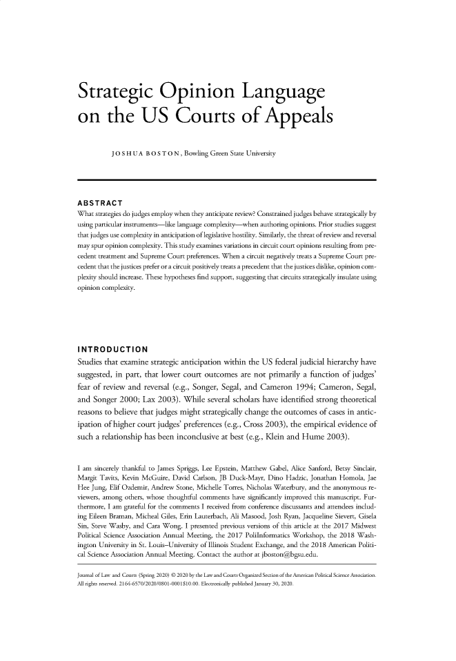 handle is hein.journals/jlawct8 and id is 1 raw text is: Strategic Opinion Language
on the US Courts of Appeals
JO S H U A B O S T O N, Bowling Green State University
ABSTRACT
What strategies do judges employ when they anticipate review? Constrained judges behave strategically by
using particular instruments-like language complexity-when authoring opinions. Prior studies suggest
that judges use complexity in anticipation of legislative hostility. Similarly, the threat of review and reversal
may spur opinion complexity. This study examines variations in circuit court opinions resulting from pre-
cedent treatment and Supreme Court preferences. When a circuit negatively treats a Supreme Court pre-
cedent that the justices prefer or a circuit positively treats a precedent that the justices dislike, opinion com-
plexity should increase. These hypotheses find support, suggesting that circuits strategically insulate using
opinion complexity.
INTRODUCTION
Studies that examine strategic anticipation within the US federal judicial hierarchy have
suggested, in part, that lower court outcomes are not primarily a function of judges'
fear of review and reversal (e.g., Songer, Segal, and Cameron 1994; Cameron, Segal,
and Songer 2000; Lax 2003). While several scholars have identified strong theoretical
reasons to believe that judges might strategically change the outcomes of cases in antic-
ipation of higher court judges' preferences (e.g., Cross 2003), the empirical evidence of
such a relationship has been inconclusive at best (e.g., Klein and Hume 2003).
I am sincerely thankful to James Spriggs, Lee Epstein, Matthew Gabel, Alice Sanford, Betsy Sinclair,
Margit Tavits, Kevin McGuire, David Carlson, JB Duck-Mayr, Dino Hadzic, Jonathan Homola, Jae
Hee Jung, Elif Ozdemir, Andrew Stone, Michelle Torres, Nicholas Waterbury, and the anonymous re-
viewers, among others, whose thoughtful comments have significantly improved this manuscript. Fur-
thermore, I am grateful for the comments I received from conference discussants and attendees includ-
ing Eileen Braman, Micheal Giles, Erin Lauterbach, Ali Masood, Josh Ryan, Jacqueline Sievert, Gisela
Sin, Steve Wasby, and Cara Wong. I presented previous versions of this article at the 2017 Midwest
Political Science Association Annual Meeting, the 2017 PoliInformatics Workshop, the 2018 Wash-
ington University in St. Louis-University of Illinois Student Exchange, and the 2018 American Politi-
cal Science Association Annual Meeting. Contact the author at jboston@bgsu.edu.
Journal of Law and Courts (Spring 2020) © 2020 by the Law and Courts Organized Section of the American Political Science Association.
All rights reserved. 2164-6570/2020/0801-0001$10.00. Electronically published January 30, 2020.


