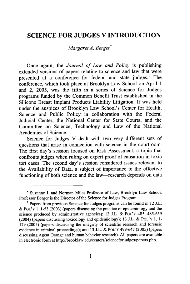 handle is hein.journals/jlawp14 and id is 11 raw text is: SCIENCE FOR JUDGES V INTRODUCTION
Margaret A. Berger*
Once again, the Journal of Law and Policy is publishing
extended versions of papers relating to science and law that were
presented at a conference for federal and state judges.' The
conference, which took place at Brooklyn Law School on April 1
and 2, 2005, was the fifth in a series of Science for Judges
programs funded by the Common Benefit Trust established in the
Silicone Breast Implant Products Liability Litigation. It was held
under the auspices of Brooklyn Law School's Center for Health,
Science and Public Policy in collaboration with the Federal
Judicial Center, the National Center for State Courts, and the
Committee on Science, Technology and Law of the National
Academies of Science.
Science for Judges V dealt with two very different sets of
questions that arise in connection with science in the courtroom.
The first day's session focused on Risk Assessment, a topic that
confronts judges when ruling on expert proof of causation in toxic
tort cases. The second day's session considered issues relevant to
the Availability of Data, a subject of importance to the effective
functioning of both science and the law-research depends on data
* Suzanne J. and Norman Miles Professor of Law, Brooklyn Law School.
Professor Berger is the Director of the Science for Judges Program.
1 Papers from previous Science for Judges programs can be found in 12 J.L.
& POL'Y 1, 1-53 (2003) (papers discussing the practice of epidemiology and the
science produced by administrative agencies); 12 J.L. & POL'Y 485, 485-639
(2004) (papers discussing toxicology and epidemiology); 13 J.L. & POL'Y 1, 1-
179 (2005) (papers discussing the integrity of scientific research and forensic
evidence in criminal proceedings); and 13 J.L. & POL'Y 499-647 (2005) (papers
discussing Agent Orange and human behavior research). All papers are available
in electronic form at http://brooklaw.edu/centers/scienceforjudges/papers.php.


