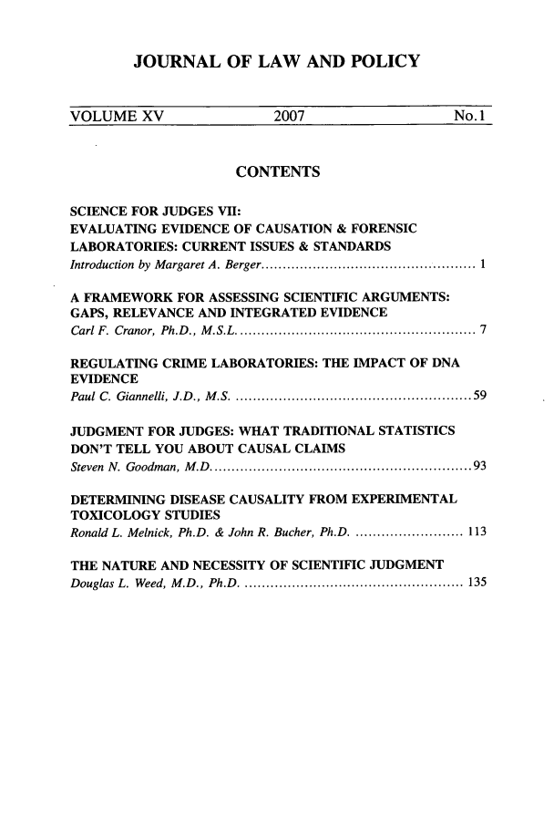handle is hein.journals/jlawp15 and id is 1 raw text is: JOURNAL OF LAW AND POLICY

VOLUME XV                      2007                       No.1
CONTENTS
SCIENCE FOR JUDGES VII:
EVALUATING EVIDENCE OF CAUSATION & FORENSIC
LABORATORIES: CURRENT ISSUES & STANDARDS
Introduction  by  M argaret A. Berger .................................................. 1
A FRAMEWORK FOR ASSESSING SCIENTIFIC ARGUMENTS:
GAPS, RELEVANCE AND INTEGRATED EVIDENCE
Carl F. Cranor, Ph.D ., M .S.L ...................................................... 7
REGULATING CRIME LABORATORIES: THE IMPACT OF DNA
EVIDENCE
Paul  C. Giannelli, J.D ., M .S ........................................................ 59
JUDGMENT FOR JUDGES: WHAT TRADITIONAL STATISTICS
DON'T TELL YOU ABOUT CAUSAL CLAIMS
Steven  N .  Goodman, M .D  ............................................................. 93
DETERMINING DISEASE CAUSALITY FROM EXPERIMENTAL
TOXICOLOGY STUDIES
Ronald L. Melnick, Ph.D. & John R. Bucher, Ph.D .......................... 113
THE NATURE AND NECESSITY OF SCIENTIFIC JUDGMENT
Douglas L. Weed, M .D., Ph.D  .................................................... 135


