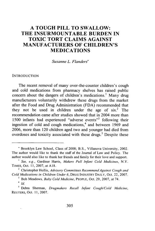 handle is hein.journals/jlawp16 and id is 309 raw text is: A TOUGH PILL TO SWALLOW:
THE INSURMOUNTABLE BURDEN IN
TOXIC TORT CLAIMS AGAINST
MANUFACTURERS OF CHILDREN'S
MEDICATIONS
Susanne L. Flanders*
INTRODUCTION
The recent removal of many over-the-counter children's cough
and cold medications from pharmacy shelves has raised public
concern about the dangers of children's medications.' Many drug
manufacturers voluntarily withdrew these drugs from the market
after the Food and Drug Administration (FDA) recommended that
they not be used in children under the age of six.2 The
recommendation came after studies showed that in 2004 more than
1500 infants had experienced adverse events3 following their
ingestion of cold and cough medications,4 and between 1969 and
2006, more than 120 children aged two and younger had died from
overdoses and toxicity associated with these drugs. Despite these
* Brooklyn Law School, Class of 2008; B.S., Villanova University, 2002.
The author would like to thank the staff of the Journal of Law and Policy. The
author would also like to thank her friends and family for their love and support.
I See, e.g., Gardiner Harris, Makers Pull Infant Cold Medicines, N.Y.
TIMES, Oct. 11, 2007, at A18.
2 Christopher Hollis, Advisory Committees Recommend Against Cough and
Cold Medications in Children Under 6, DRUG INDUSTRY DAILY, Oct. 22, 2007.
3 Bob Meadows, Baby Cold Medicine, PEOPLE, Oct. 29, 2007, at 74.
4 Id.
5 Debra Sherman, Drugmakers Recall Infant Cough/Cold Medicine,
REUTERS, Oct. 11, 2007.


