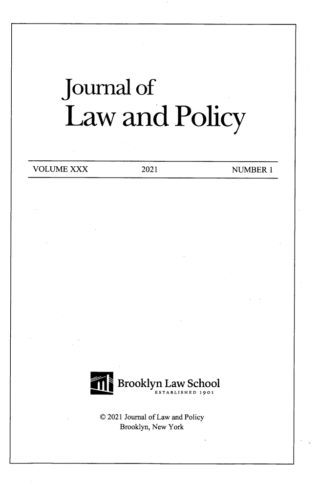 handle is hein.journals/jlawp30 and id is 1 raw text is: 









Journal of


Law and Policy


VOLUME XXX         2021           NUMBER 1


Wjj  Brooklyn Law School
   momm.ESTABLISHED 1901


   © 2021 Journal of Law and Policy
     Brooklyn, New York


