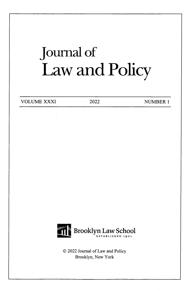 handle is hein.journals/jlawp31 and id is 1 raw text is: 








Journal of


Law and Policy


VOLUME XXXI         2022           NUMBER 1


   Brooklyn Law School
          ESTABLISHED 1901


© 2022 Journal of Law and Policy
   Brooklyn, New York


