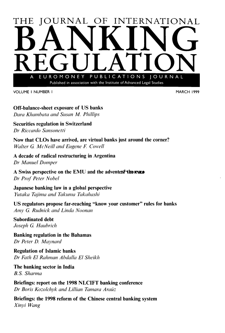 handle is hein.journals/jlbkrg1 and id is 1 raw text is: THE JOURNAL OF INTERNATIONAL
BANKING
REGULATION
A  E  U O  O N    Y     UL    IC AT IOU N S JO       R NA
Published in association with the Institute of Advanced VOLgaE IStudRIiesH  99
VOLUME I NUMBER I                                                  MARCH 1999
Off-balance-sheet exposure of US banks
Dara Khambata and Susan M. Phillips
Securities regulation in Switzerland
Dr Riccardo Sansonetti
Now that CLOs have arrived, are virtual banks just around the corner?
Walter G McNeill and Eugene F Cowell
A decade of radical restructuring in Argentina
Dr Manuel Donper
A Swiss perspective on the EMU and the adventmtlm eure
Dr Prof Peter Nobel
Japanese banking law in a global perspective
Yutaka Tajina and Takunia Takahashi
US regulators propose far-reaching know your customer rules for banks
Amy G Rudnick and Linda Noonan
Subordinated debt
Joseph G Haubrich
Banking regulation in the Bahamas
Dr Peter D. Maynard
Regulation of Islamic banks
Dr Fath El Rahman Abdalla El Sheikh
The banking sector in India
B. S. Sharma
Briefings: report on the 1998 NLCIFT banking conference
Dr Boris Kozolchyk and Lillian Tamara Arau:
Briefings: the 1998 reform of the Chinese central banking system
Xinyi Wang


