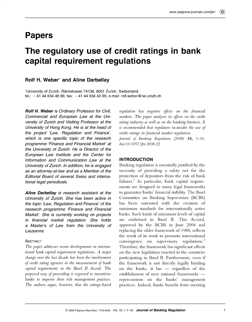 handle is hein.journals/jlbkrg10 and id is 1 raw text is: www.palgrave-journals.com/jbr/
Papers
The regulatory use of credit ratings in bank
capital requirement regulations
Rolf H. Weber* and Aline Darbellay
*University of Zurich, Ramistrasse 74138, 8001 Zurich, Switzerland.
tel.: +41 44 634 48 86; fax: +41 44 634 43 95; e-mail: rolf.weber@rwi.unizh.ch

Rolf H. Weber is Ordinary Professor for Civil,
Commercial and European Law at the Uni-
versity of Zurich and Visiting Professor at the
University of Hong Kong. He is at the head of
the project 'Law, Regulation and Finance',
which is one specific topic of the research
programme 'Finance and Financial Market' at
the University of Zurich. He is Director of the
European Law Institute and the Center for
Information and Communication Law at the
University of Zurich. In addition, he is engaged
as an attorney-at-law and as a Member of the
Editorial Board of several Swiss and interna-
tional legal periodicals.
Aline Darbellay is research assistant at the
University of Zurich. She has been active in
the topic 'Law, Regulation and Finance' of the
research programme 'Finance and Financial
Market'. She is currently working on projects
in financial market regulation. She holds
a Master's of Law from the University of
Lausanne.
ABSTRACT
The paper addresses recent developments in interna-
tional bank capital requirement regulations. A major
change over the last decade has been the involvement
of credit rating agencies in the measurement of bank
capital requirements in the Basel II Accord. The
proposed way of proceeding is expected to incentivise
banks to improve their risk management practices.
The authors argue, however, that the ratings-based

regulation has negative effects on the financial
markets. The paper analyses its effects on the credit
rating industry as well as on the banking business. It
is recommended that regulators reconsider the use of
credit ratings in financial market regulation.
Journal of Banking Regulation (2008) 10, 1-16.
doi:10.1057/jbr.2008.22
INTRODUCTION
Banking regulation is essentially justified by the
necessity of providing a safety net for the
protection of depositors from the risk of bank
failures.1 In particular, bank capital require-
ments are designed in many legal frameworks
to guarantee banks' financial stability. The Basel
Committee on Banking Supervision (BCBS)
has been   entrusted with   the creation  of
minimum standards for internationally active
banks. Such kinds of minimum levels of capital
are enshrined in Basel II. This Accord,
approved by the BCBS in June 2004 and
replacing the older framework of 1988, reflects
the result of its work to promote international
convergence   on   supervisory  regulations.2
Therefore, the framework has significant effects
on the new legislation enacted in the countries
participating in Basel II. Furthermore, even if
the framework is not directly legally binding
on the banks, it has - regardless of the
establishment of new national frameworks -
repercussions  on  the  banks' management
practices. Indeed, banks benefit from meeting

© 2008 Palgrave Macmillan, 1745-6452 Vol. 10, 1 1-16  Journal of Banking Regulation

1


