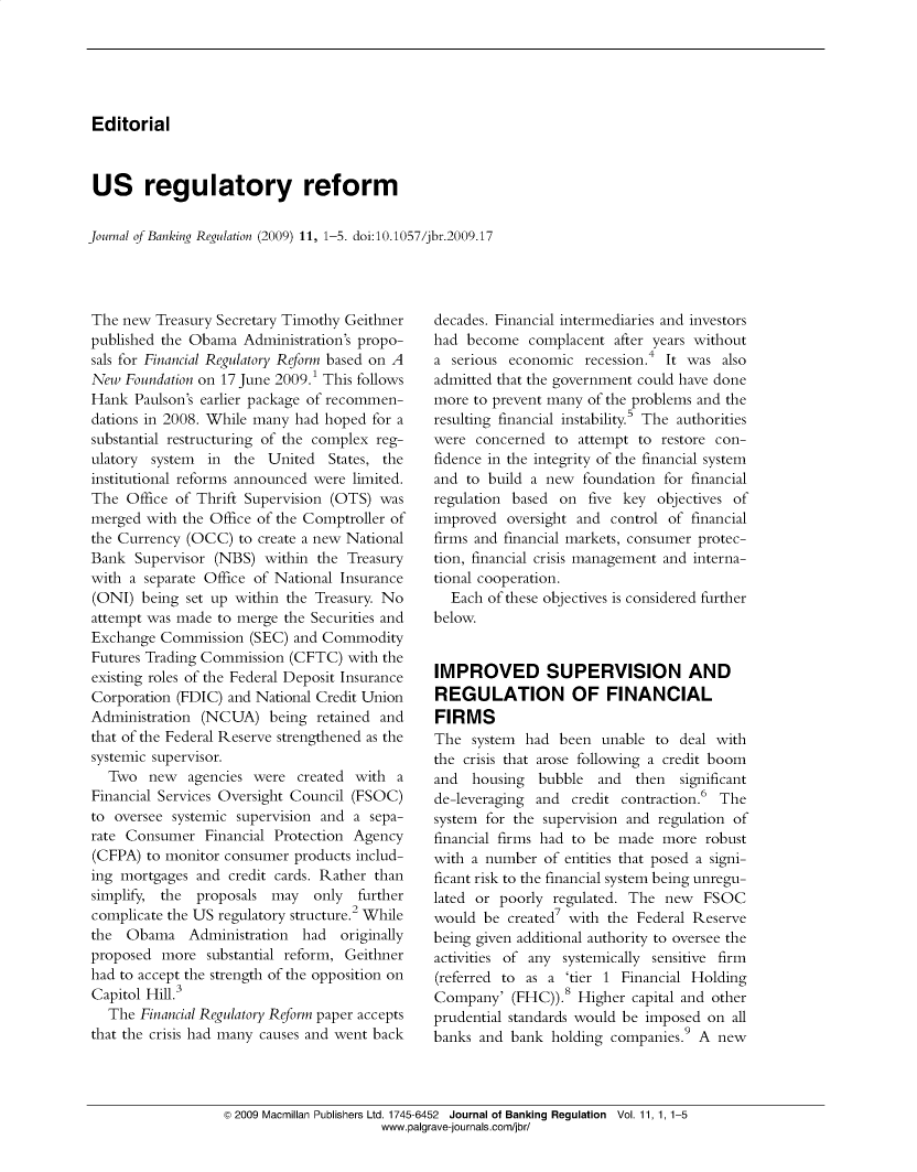 handle is hein.journals/jlbkrg11 and id is 1 raw text is: Editorial
US regulatory reform
Journal of Banking Regulation (2009) 11, 1-5. doi:10.1057/jbr.2009.17

The new Treasury Secretary Timothy Geithner
published the Obama Administration's propo-
sals for Financial Regulatory Reform based on A
New Foundation on 17 June 2009.1 This follows
Hank Paulson's earlier package of recommen-
dations in 2008. While many had hoped for a
substantial restructuring of the complex reg-
ulatory system in the United States, the
institutional reforms announced were limited.
The Office of Thrift Supervision (OTS) was
merged with the Office of the Comptroller of
the Currency (OCC) to create a new National
Bank Supervisor (NBS) within the Treasury
with a separate Office of National Insurance
(ONI) being set up within the Treasury. No
attempt was made to merge the Securities and
Exchange Commission (SEC) and Commodity
Futures Trading Commission (CFTC) with the
existing roles of the Federal Deposit Insurance
Corporation (FDIC) and National Credit Union
Administration (NCUA) being retained and
that of the Federal Reserve strengthened as the
systemic supervisor.
Two new agencies were created with a
Financial Services Oversight Council (FSOC)
to oversee systemic supervision and a sepa-
rate Consumer Financial Protection Agency
(CFPA) to monitor consumer products includ-
ing mortgages and credit cards. Rather than
simplify, the proposals may   only further
complicate the US regulatory structure.2 While
the Obama Administration    had originally
proposed more substantial reform, Geithner
had to accept the strength of the opposition on
Capitol Hill.3
The Financial Regulatory Reform paper accepts
that the crisis had many causes and went back

decades. Financial intermediaries and investors
had become complacent after years without
a serious economic recession.4 It was also
admitted that the government could have done
more to prevent many of the problems and the
resulting financial instability.5 The authorities
were concerned to attempt to restore con-
fidence in the integrity of the financial system
and to build a new foundation for financial
regulation based on five key objectives of
improved oversight and control of financial
firms and financial markets, consumer protec-
tion, financial crisis management and interna-
tional cooperation.
Each of these objectives is considered further
below.
IMPROVED SUPERVISION AND
REGULATION OF FINANCIAL
FIRMS
The system had been unable to deal with
the crisis that arose following a credit boom
and housing bubble and then      significant
de-leveraging and credit contraction.6 The
system for the supervision and regulation of
financial firms had to be made more robust
with a number of entities that posed a signi-
ficant risk to the financial system being unregu-
lated or poorly regulated. The new FSOC
would be created7 with the Federal Reserve
being given additional authority to oversee the
activities of any systemically sensitive firm
(referred to as a 'tier 1 Financial Holding
Company' (FHC)).8 Higher capital and other
prudential standards would be imposed on all
banks and bank holding companies.9 A new

© 2009 Macmillan Publishers Ltd. 1745-6452 Journal of Banking Regulation Vol. 11, 1, 1-5
www.palgrave-journals.com/jbr/


