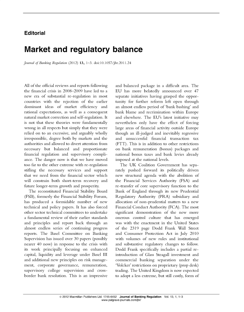 handle is hein.journals/jlbkrg13 and id is 1 raw text is: Editorial
Market and regulatory balance
Journal of Banking Regulation (2012) 13, 1-3. doi:10.1057/jbr.2011.24

All of the official reviews and reports following
the financial crisis in 2008-2009 have led to a
new era of substantial re-regulation in most
countries with the rejection of the earlier
dominant ideas of market efficiency       and
rational expectations, as well as a consequent
natural market correction and self-regulation. It
is not that these theories were fundamentally
wrong in all respects but simply that they were
relied on to an excessive, and arguably wholly
irresponsible, degree both by markets and the
authorities and allowed to divert attention from
necessary but balanced and proportionate
financial regulation and supervisory compli-
ance. The danger now is that we have moved
too far to the other extreme with re-regulation
stifling the necessary services and support
that we need from the financial sector which
will constrain both short-term recovery and
future longer-term growth and prosperity.
The reconstituted Financial Stability Board
(FSB), formerly the Financial Stability Forum,
has produced a formidable number of new
technical and policy papers. It has also forced
other sector technical committees to undertake
a fundamental review of their earlier standards
and principles and report back through an
almost endless series of continuing progress
reports. The Basel Committee on Banking
Supervision has issued over 30 papers (possibly
nearer 40 now) in response to the crisis with
its work principally focusing on enhanced
capital, liquidity and leverage under Basel III
and additional new principles on risk manage-
ment, corporate governance, remuneration,
supervisory college supervision and cross-
border bank resolution. This is an impressive

and balanced package in a difficult area. The
EU has more belatedly announced over 47
separate initiatives having grasped the oppor-
tunity for further reform left open through
an almost endless period of 'bank bashing' and
bank blame and recrimination within Europe
and elsewhere. The EU's latest initiative may
nevertheless only have the effect of forcing
large areas of financial activity outside Europe
though an ill-judged and inevitably regressive
and  unsuccessful financial transaction  tax
(FTT). This is in addition to other restrictions
on bank remuneration (bonus) packages and
national bonus taxes and bank levies already
imposed at the national levels.
The UK Coalition Government has sepa-
rately pushed forward its politically driven
new structural agenda with the abolition of
the Financial Services Authority (FSA) and
re-transfer of core supervisory function to the
Bank of England through its new Prudential
Regulatory Authority (PRA) subsidiary and
allocation of non-prudential matters to a new
Financial Conduct Authority (FCA). The most
significant demonstration of the new more
onerous control culture that has emerged
was with the enactment in the United States
of the 2319 page Dodd Frank Wall Street
and Consumer Protection Act in July 2010
with volumes of new rules and institutional
and substantive regulatory changes to follow.
Dodd Frank specifically includes a partial re-
introduction of Glass Steagall investment and
commercial banking separation under the
'Volcker' restrictions on proprietary (prop desk)
trading. The United Kingdom is now expected
to adopt a less extreme, but still costly, form of

© 2012 Macmillan Publishers Ltd. 1745-6452 Journal of Banking Regulation Vol. 13, 1, 1-3
www.palgrave-journals.com/jbr/


