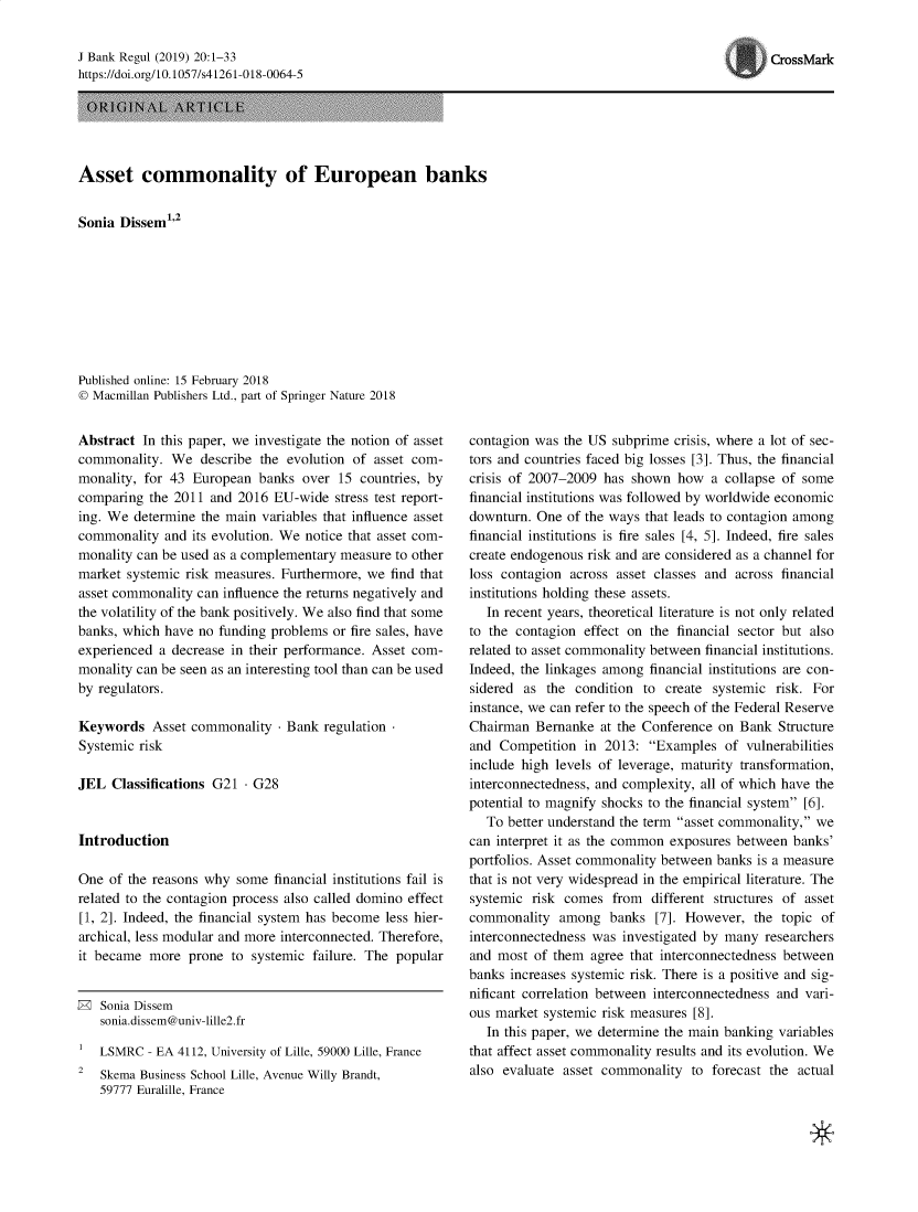 handle is hein.journals/jlbkrg20 and id is 1 raw text is: J Bank Regul (2019) 20:1-33
https:Ildoi.org/lO. 10571s4126 1-018-0064-5

Asset commonality of European banks
Sonia Dissem12
Published online: 15 February 2018
© Macmillan Publishers Ltd., part of Springer Nature 2018

Abstract In this paper, we investigate the notion of asset
commonality. We describe the evolution of asset com-
monality, for 43 European banks over 15 countries, by
comparing the 2011 and 2016 EU-wide stress test report-
ing. We determine the main variables that influence asset
commonality and its evolution. We notice that asset com-
monality can be used as a complementary measure to other
market systemic risk measures. Furthermore, we find that
asset commonality can influence the returns negatively and
the volatility of the bank positively. We also find that some
banks, which have no funding problems or fire sales, have
experienced a decrease in their performance. Asset com-
monality can be seen as an interesting tool than can be used
by regulators.
Keywords Asset commonality - Bank regulation
Systemic risk
JEL Classifications G21 - G28
Introduction
One of the reasons why some financial institutions fail is
related to the contagion process also called domino effect
[1, 2]. Indeed, the financial system has become less hier-
archical, less modular and more interconnected. Therefore,
it became more prone to systemic failure. The popular
®  Sonia Dse
sonia.dissem@univ-lille2.fr
LSMRC - EA 4112, University of Lille, 59000 Lille, France
2  Skema Business School Lille, Avenue Willy Brandt,
59777 Euralille, France

contagion was the US subprime crisis, where a lot of sec-
tors and countries faced big losses [3]. Thus, the financial
crisis of 2007-2009 has shown how a collapse of some
financial institutions was followed by worldwide economic
downturn. One of the ways that leads to contagion among
financial institutions is fire sales [4, 5]. Indeed, fire sales
create endogenous risk and are considered as a channel for
loss contagion across asset classes and across financial
institutions holding these assets.
In recent years, theoretical literature is not only related
to the contagion effect on the financial sector but also
related to asset commonality between financial institutions.
Indeed, the linkages among financial institutions are con-
sidered as the condition to create systemic risk. For
instance, we can refer to the speech of the Federal Reserve
Chairman Bernanke at the Conference on Bank Structure
and Competition in 2013: Examples of vulnerabilities
include high levels of leverage, maturity transformation,
interconnectedness, and complexity, all of which have the
potential to magnify shocks to the financial system [6].
To better understand the term asset commonality, we
can interpret it as the common exposures between banks'
portfolios. Asset commonality between banks is a measure
that is not very widespread in the empirical literature. The
systemic risk comes from different structures of asset
commonality among banks [7]. However, the topic of
interconnectedness was investigated by many researchers
and most of them agree that interconnectedness between
banks increases systemic risk. There is a positive and sig-
nificant correlation between interconnectedness and vari-
ous market systemic risk measures [8].
In this paper, we determine the main banking variables
that affect asset commonality results and its evolution. We
also evaluate asset commonality to forecast the actual

*

CrossMark


