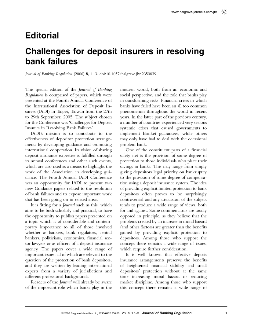 handle is hein.journals/jlbkrg8 and id is 1 raw text is: www.palgrave-journals.com/jbr
Editorial
Challenges for deposit insurers in resolving
bank failures
Journal of Banking Regulation (2006) 8, 1-3. doi:10.1057/palgrave.jbr.2350039

This special edition of the Journal of Banking
Regulation is comprised of papers, which were
presented at the Fourth Annual Conference of
the International Association of Deposit In-
surers (IADI) in Taipei, Taiwan from the 27th
to 29th September, 2005. The subject chosen
for the Conference was 'Challenges for Deposit
Insurers in Resolving Bank Failures'.
IADI's mission is to contribute to the
effectiveness of depositor protection arrange-
ments by developing guidance and promoting
international cooperation. Its vision of sharing
deposit insurance expertise is fulfilled through
its annual conferences and other such events,
which are also used as a means to highlight the
work of the Association in developing gui-
dance. The Fourth Annual IADI Conference
was an opportunity for IADI to present two
new Guidance papers related to the resolution
of bank failures and to expose important work
that has been going on in related areas.
It is fitting for a Journal such as this, which
aims to be both scholarly and practical, to have
the opportunity to publish papers presented on
a topic which is of considerable and contem-
porary importance to all of those involved
whether as bankers, bank regulators, central
bankers, politicians, economists, financial sec-
tor lawyers or as officers of a deposit insurance
agency. The papers cover a wide range of
important issues, all of which are relevant to the
question of the protection of bank depositors,
and they are written by leading international
experts from a variety of jurisdictions and
different professional backgrounds.
Readers of the Journal will already be aware
of the important role which banks play in the

modern world, both from an economic and
social perspective, and the role that banks play
in transforming risks. Financial crises in which
banks have failed have been an all too common
phenomenon throughout the world in recent
years. In the latter part of the previous century,
a number of countries experienced very serious
systemic crises that caused governments to
implement blanket guarantees, while others
may only have had to deal with the occasional
problem bank.
One of the constituent parts of a financial
safety net is the provision of some degree of
protection to those individuals who place their
savings in banks. This may range from simply
giving depositors legal priority on bankruptcy
to the provision of some degree of compensa-
tion using a deposit insurance system. The idea
of providing explicit limited protection to bank
depositors often proves to be surprisingly
controversial and any discussion of the subject
tends to produce a wide range of views, both
for and against. Some commentators are totally
opposed in principle, as they believe that the
problems created by an increase in moral hazard
(and other factors) are greater than the benefits
gained by providing explicit protection to
depositors. Among those who support the
concept there remains a wide range of issues,
which require further consideration.
It is well known that effective deposit
insurance arrangements preserve the benefits
of heightened financial stability and small
depositors' protection without at the same
time increasing moral hazard or reducing
market discipline. Among those who support
this concept there remains a wide range of

© 2006 Palgrave Macmillan Ltd, 1745-6452 $30.00 Vol. 8, 1 1-3 Journal of Banking Regulation

1


