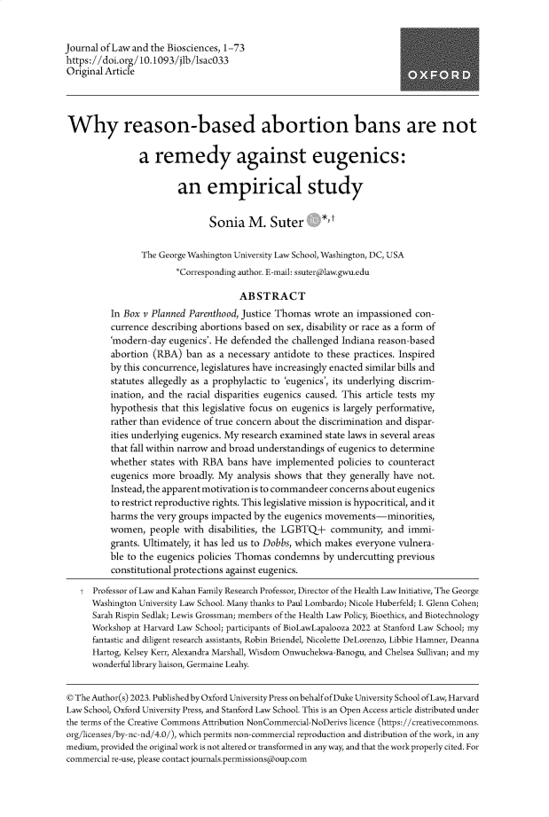 handle is hein.journals/jlbsc10 and id is 1 raw text is: 


Journal of Law and the Biosciences, 1-73
https://doi.org/10.1093/jlb/sacO33
Original Article




Why reason-based abortion bans are not


                a  remedy against eugenics:


                        an empirical study


                               Sonia   M.   Suter *,t


                The George Washington University Law School, Washington, DC, USA
                        *Corresponding author. E-mail: ssuter(alaw.gwu.edu

                                     ABSTRACT
          In Box v Planned Parenthood, Justice Thomas wrote an impassioned con-
          currence describing abortions based on sex, disability or race as a form of
          'modern-day eugenics'. He defended the challenged Indiana reason-based
          abortion (RBA)  ban as a necessary antidote to these practices. Inspired
          by this concurrence, legislatures have increasingly enacted similar bills and
          statutes allegedly as a prophylactic to 'eugenics', its underlying discrim-
          ination, and the racial disparities eugenics caused. This article tests my
          hypothesis that this legislative focus on eugenics is largely performative,
          rather than evidence of true concern about the discrimination and dispar-
          ities underlying eugenics. My research examined state laws in several areas
          that fall within narrow and broad understandings of eugenics to determine
          whether states with RBA  bans have implemented   policies to counteract
          eugenics more  broadly. My analysis shows that they generally have not.
          Instead, the apparent motivation is to commandeer concerns about eugenics
          to restrict reproductive rights. This legislative mission is hypocritical, and it
          harms the very groups impacted by the eugenics movements-minorities,
          women,  people  with disabilities, the LGBTQ+  community,  and  immi-
          grants. Ultimately, it has led us to Dobbs, which makes everyone vulnera-
          ble to the eugenics policies Thomas condemns by undercutting previous
          constitutional protections against eugenics.

   t  Professor of Law and Kahan Family Research Professor, Director of the Health Law Initiative, The George
      Washington University Law School. Many thanks to Paul Lombardo; Nicole Huberfeld; I. Glenn Cohen;
      Sarah Rispin Sedlak; Lewis Grossman; members of the Health Law Policy, Bioethics, and Biotechnology
      Workshop at Harvard Law School; participants of BioLawLapalooza 2022 at Stanford Law School; my
      fantastic and diligent research assistants, Robin Briendel, Nicolette DeLorenzo, Libbie Hamner, Deanna
      Hartog, Kelsey Kerr, Alexandra Marshall, Wisdom Onwuchekwa-Banogu, and Chelsea Sullivan; and my
      wonderful library liaison, Germaine Leahy.


© The Author(s) 2023. Published by Oxford University Press on behalf of Duke University School of Law, Harvard
Law School, Oxford University Press, and Stanford Law School. This is an Open Access article distributed under
the terms of the Creative Commons Attribution NonCommercial-NoDerivs licence (https://creativecommons.
org/licenses/by-nc-nd/4.0/), which permits non-commercial reproduction and distribution of the work, in any
medium, provided the original work is not altered or transformed in anyway, and that the workproperly cited. For
commercial re-use, please contact journals.permissions(aoup.com


