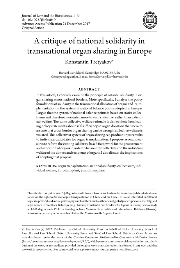 handle is hein.journals/jlbsc5 and id is 1 raw text is: 


Journal of Law and the Biosciences, 1-34                                                §
doi:10.1093/jlb/lsx040
Advance  Access Publication 21 December   2017                                      -
Original Article



        A critique of national solidarity in


    transnational organ sharing in Europe

                              Konstantin Tretyakov*


                         Harvard Law School, Cambridge, MA 02138, USA
                    Corresponding author. E-mail: ktretyakovpsjd.law.harvard.edu


                                      ABSTRACT
          In this article, I critically examine the principle of national solidarity in or-
          gan sharing across national borders. More specifically, I analyse the policy
          foundations ofsolidarity in the transnational allocation of organs and its im-
          plementation  in the system of national balance points adopted in Europe.
          I argue that the system of national balance points is based on statist collec-
          tivism and therefore is oriented more toward collective, rather than individ-
          ual welfare. The same collective welfare rationale is also evident from lead-
          ing policy statements about self-sufficiency in organ donation that seem to
          assume  that cross-border organ sharing can be wrong if collective welfare is
          violated. This collectivist system of organ sharing can produce unjust results
          to individual candidates for organ transplantation. I propose several mea-
          sures to reform the existing solidarity-based framework for the procurement
          and allocation of organs in order to balance the collective and the individual
          welfare of the donors and recipients of organs. I also discuss the implications
          of adopting that proposal.

          KEYWORDS: organ transplantation, national solidarity,  collectivism, indi-
          vidual welfare, Eurotransplant, Scanditransplant





    *Konstantin Tretyakov is an S.J.D. graduate of Harvard Law School, where he has recently defended a disser-
    tation on the right to die and organ transplantation in China and the USA. He is also interested in different
    topics in political and moral philosophy and bioethics, such as theories of global justice, personal identity, and
    legal fictions in bioethics. Before joining Harvard, Konstantin practiced law for 6 years in Russia; he also holds
    an LL.B. degree and a Ph.D. in Law degree from Moscow State Institute of International Relations (Russia).
    Konstantin currently serves as a law clerk at the Massachusetts Appeals Court.



©  The Author(s) 2017. Published by Oxford University Press on behalf of Duke University School of
Law, Harvard Law School, Oxford University Press, and Stanford Law School. This is an Open Access ar-
ticle distributed under the terms of the Creative Commons Attribution-NonCommercial-NoDerivs licence
(http://creativecommons.org/licenses/by-nc-nd/4.0/), which permits non-commercial reproduction and distri-
bution of the work, in any medium, provided the original work is not altered or transformed in any way, and that
the work is properly cited. For commercial re-use, please contact journals.permissionspoup.com


