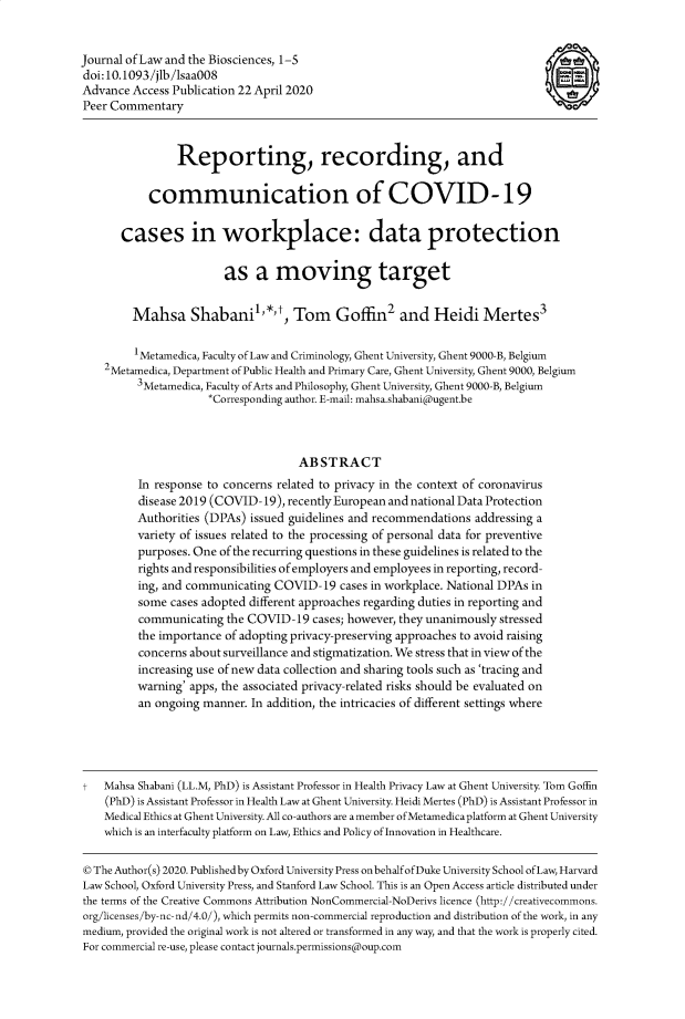 handle is hein.journals/jlbsc7 and id is 1 raw text is: Journal of Law and the Biosciences, 1-5
doi:10.1093/jlb/saa008
Advance Access Publication 22 April 2020
Peer Commentary
Reporting, recording, and
communication of COVID-19
cases in workplace: data protection
as a moving target
Mahsa Shabanil,*,t, Tom Goffin2 and Heidi Mertes3
1Metamedica, Faculty of Law and Criminology, Ghent University, Ghent 9000-B, Belgium
2Metamedica, Department of Public Health and Primary Care, Ghent University, Ghent 9000, Belgium
3Metamedica, Faculty of Arts and Philosophy, Ghent University, Ghent 9000-B, Belgium
*Corresponding author. E-mail: mahsa.shabani@ugent.be
ABSTRACT
In response to concerns related to privacy in the context of coronavirus
disease 2019 (COVID-19), recently European and national Data Protection
Authorities (DPAs) issued guidelines and recommendations addressing a
variety of issues related to the processing of personal data for preventive
purposes. One of the recurring questions in these guidelines is related to the
rights and responsibilities of employers and employees in reporting, record-
ing, and communicating COVID-19 cases in workplace. National DPAs in
some cases adopted different approaches regarding duties in reporting and
communicating the COVID-19 cases; however, they unanimously stressed
the importance of adopting privacy-preserving approaches to avoid raising
concerns about surveillance and stigmatization. We stress that in view of the
increasing use of new data collection and sharing tools such as 'tracing and
warning' apps, the associated privacy-related risks should be evaluated on
an ongoing manner. In addition, the intricacies of different settings where
t   Mahsa Shabani (LL.M, PhD) is Assistant Professor in Health Privacy Law at Ghent University. Tom Goffin
(PhD) is Assistant Professor in Health Law at Ghent University. Heidi Mertes (PhD) is Assistant Professor in
Medical Ethics at Ghent University. All co-authors are a member ofMetamedica platform at Ghent University
which is an interfaculty platform on Law, Ethics and Policy of Innovation in Healthcare.
© The Author(s) 2020. Published by Oxford University Press on behalfofDuke University School ofLaw, Harvard
Law School, Oxford University Press, and Stanford Law School. This is an Open Access article distributed under
the terms of the Creative Commons Attribution NonCommercial-NoDerivs licence (http://creativecommons.
org/licenses/by-nc-nd/4.0/), which permits non-commercial reproduction and distribution of the work, in any
medium, provided the original work is not altered or transformed in any way, and that the work is properly cited.
For commercial re-use, please contact journals.permissions(oup.com


