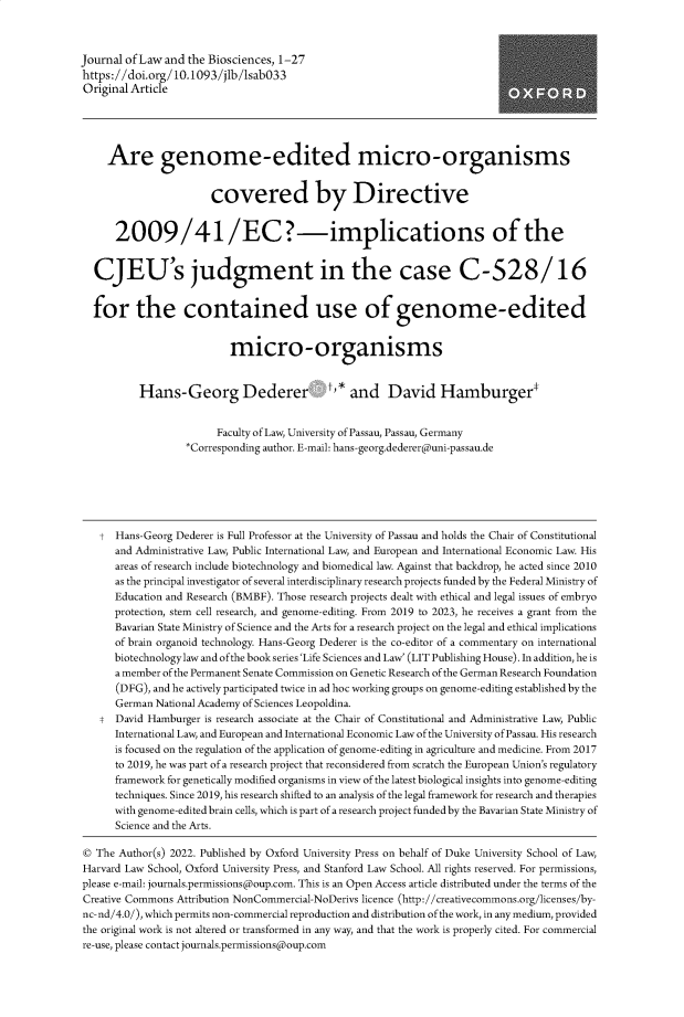 handle is hein.journals/jlbsc9 and id is 1 raw text is: 



Journal of Law and the Biosciences, 1-27
https://doi.org/10.1093/jlb/sabO33
Original Article





     Are genome-edited micro-organisms


                       covered by Directive


      2009/41/EC?-implications of the


  CJEU's judgment in the case C-528/16


  for the contained use of genome-edited


                           micro-organisms


          Hans-Georg Dederer t,* and David Hamburger*


                        Faculty of Law, University of Passau, Passau, Germany
                   *Corresponding author. E-mail: hans-georg.dedererduni-passau.de






   t  Hans-Georg Dederer is Full Professor at the University of Passau and holds the Chair of Constitutional
      and Administrative Law, Public International Law, and European and International Economic Law. His
      areas of research include biotechnology and biomedical law. Against that backdrop, he acted since 2010
      as the principal investigator of several interdisciplinary research projects funded by the Federal Ministry of
      Education and Research (BMBF). Those research projects dealt with ethical and legal issues of embryo
      protection, stem cell research, and genome-editing. From 2019 to 2023, he receives a grant from the
      Bavarian State Ministry of Science and the Arts for a research project on the legal and ethical implications
      of brain organoid technology. Hans-Georg Dederer is the co-editor of a commentary on international
      biotechnology law and ofthe book series 'Life Sciences and Law' (LIT Publishing House). In addition, he is
      a member of the Permanent Senate Commission on Genetic Research of the German Research Foundation
      (DFG), and he actively participated twice in ad hoc working groups on genome-editing established by the
      German National Academy of Sciences Leopoldina.
   t  David Hamburger is research associate at the Chair of Constitutional and Administrative Law, Public
      International Law, and European and International Economic Law of the University of Passau. His research
      is focused on the regulation of the application of genome-editing in agriculture and medicine. From 2017
      to 2019, he was part of a research project that reconsidered from scratch the European Union's regulatory
      framework for genetically modified organisms in view of the latest biological insights into genome-editing
      techniques. Since 2019, his research shifted to an analysis of the legal framework for research and therapies
      with genome-edited brain cells, which is part of a research project funded by the Bavarian State Ministry of
      Science and the Arts.

©  The Author(s) 2022. Published by Oxford University Press on behalf of Duke University School of Law,
Harvard Law School, Oxford University Press, and Stanford Law School. All rights reserved. For permissions,
please e-mail: journals.permissions(oup.com. This is an Open Access article distributed under the terms of the
Creative Commons Attribution NonCommercial-NoDerivs licence (http://creativecommons.org/licenses/by-
nc-nd/4.0/), which permits non-commercial reproduction and distribution of the work, in any medium, provided
the original work is not altered or transformed in any way, and that the work is properly cited. For commercial
re-use, please contact journals.permissions(oup.com


