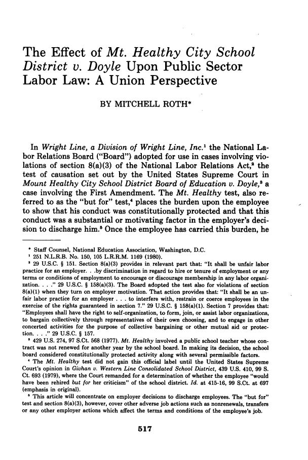 handle is hein.journals/jle10 and id is 529 raw text is: The Effect of Mt. Healthy City School
District v. Doyle Upon Public Sector
Labor Law: A Union Perspective
BY MITCHELL ROTH*
In Wright Line, a Division of Wright Line, Inc.' the National La-
bor Relations Board (Board) adopted for use in cases involving vio-
lations of section 8(a)(3) of the National Labor Relations Act,2 the
test of causation set out by the United States Supreme Court in
Mount Healthy City School District Board of Education v. Doyle,3 a
case involving the First Amendment. The Mt. Healthy test, also re-
ferred to as the but for test,4 places the burden upon the employee
to show that his conduct was constitutionally protected and that this
conduct was a substantial or motivating factor in the employer's deci-
sion to discharge him.5 Once the employee has carried this burden, he
* Staff Counsel, National Education Association, Washington, D.C.
251 N.L.R.B. No. 150, 105 L.R.R.M. 1169 (1980).
29 U.S.C. § 151. Section 8(a)(3) provides in relevant part that: It shall be unfair labor
practice for an employer. . .by discrimination in regard to hire or tenure of employment or any
terms or conditions of employment to encourage or discourage membership in any labor organi-
zation ..  29 U.S.C. § 158(a)(3). The Board adopted the test also for violations of section
8(a)(1) when they turn on employer motivation. That action provides that: It shall be an un-
fair labor practice for an employer . . . to interfere with, restrain or coerce employees in the
exercise of the rights guaranteed in section 7. 29 U.S.C. § 158(a)(1). Section 7 provides that:
Employees shall have the right to self-organization, to form, join, or assist labor organizations,
to bargain collectively through representatives of their own choosing, and to engage in other
concerted activities for the purpose of collective bargaining or other mutual aid or protec-
tion ..  29 U.S.C. § 157.
3 429 U.S. 274, 97 S.Ct. 568 (1977). Mt. Healthy involved a public school teacher whose con-
tract was not renewed for another year by the school board. In making its decision, the school
board considered constitutionally protected activity along with several permissible factors.
4 The Mt. Healthy test did not gain this official label until the United States Supreme
Court's opinion in Givhan v. Western Line Consolidated School District, 439 U.S. 410, 99 S.
Ct. 693 (1979), where the Court remanded for a determination of whether the employee would
have been rehired but for her criticism of the school district. Id. at 415-16, 99 S.Ct. at 697
(emphasis in original).
This article will concentrate on employer decisions to discharge employees. The but for
test and section 8(a)(3), however, cover other adverse job actions such as nonrenewals, transfers
or any other employer actions which affect the terms and conditions of the employee's job.

517


