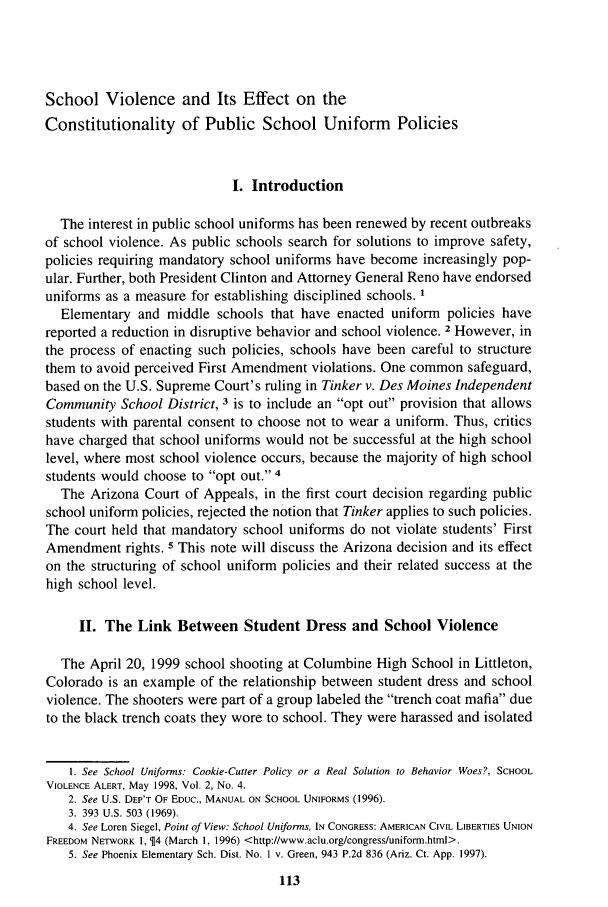handle is hein.journals/jle29 and id is 123 raw text is: School Violence and Its Effect on the
Constitutionality of Public School Uniform Policies
I. Introduction
The interest in public school uniforms has been renewed by recent outbreaks
of school violence. As public schools search for solutions to improve safety,
policies requiring mandatory school uniforms have become increasingly pop-
ular. Further, both President Clinton and Attorney General Reno have endorsed
uniforms as a measure for establishing disciplined schools. 1
Elementary and middle schools that have enacted uniform policies have
reported a reduction in disruptive behavior and school violence. 2 However, in
the process of enacting such policies, schools have been careful to structure
them to avoid perceived First Amendment violations. One common safeguard,
based on the U.S. Supreme Court's ruling in Tinker v. Des Moines Independent
Community School District, 3 is to include an opt out provision that allows
students with parental consent to choose not to wear a uniform. Thus, critics
have charged that school uniforms would not be successful at the high school
level, where most school violence occurs, because the majority of high school
students would choose to opt out. 4
The Arizona Court of Appeals, in the first court decision regarding public
school uniform policies, rejected the notion that Tinker applies to such policies.
The court held that mandatory school uniforms do not violate students' First
Amendment rights. 5 This note will discuss the Arizona decision and its effect
on the structuring of school uniform policies and their related success at the
high school level.
II. The Link Between Student Dress and School Violence
The April 20, 1999 school shooting at Columbine High School in Littleton,
Colorado is an example of the relationship between student dress and school
violence. The shooters were part of a group labeled the trench coat mafia due
to the black trench coats they wore to school. They were harassed and isolated
1. See School Uniforms: Cookie-Cutter Policy or a Real Solution to Behavior Woes?, SCHOOL
VIOLENCE ALERT, May 1998, Vol. 2, No. 4.
2. See U.S. DEP'T OF EDUC., MANUAL ON SCHOOL UNIFORMS (1996).
3. 393 U.S. 503 (1969).
4. See Loren Siegel, Point of View: School Uniforms, IN CONGRESS: AMERICAN CIVIL LIBERTIES UNION
FREEDOM NETWORK 1, $4 (March 1, 1996) <http://www.aclu.org/congress/uniform.html>.
5. See Phoenix Elementary Sch. Dist. No. I v. Green, 943 P.2d 836 (Ariz. Ct. App. 1997).



