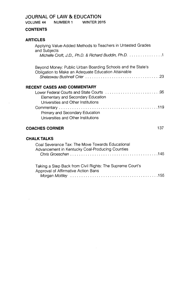 handle is hein.journals/jle44 and id is 1 raw text is: 


JOURNAL OF LAW & EDUCATION
VOLUME 4-4  NUMBER 1     WINTER 2015
CONTENTS

ARTICLES
     Applying Value-Added Methods to Teachers in Untested Grades
     and Subjects
       Michelle Croft, J.D., Ph.D. & Richard Buddin, Ph.D .............. 1

     Beyond Money: Public Urban Boarding Schools and the State's
     Obligation to Make an Adequate Education Attainable
       Shelaswau Bushnell Crier  .................................. 23

RECENT CASES AND COMMENTARY
     Lower Federal Courts and State Courts  ......................... 95
        Elementary and Secondary Education
        Universities and Other Institutions
     C om m entary  ............................................. 119
        Primary and Secondary Education
        Universities and Other Institutions

COACHES CORNER                                                  137

CHALK TALKS
     Coal Severance Tax: The Move Towards Educational
     Advancement in Kentucky Coal-Producing Counties
       Chris Groeschen ........................................ 145


     Taking a Step Back from Civil Rights: The Supreme Court's
     Approval of Affirmative Action Bans
       M organ M ottley  ........................................ 155


