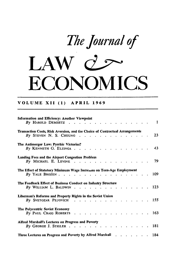 handle is hein.journals/jlecono12 and id is 1 raw text is: The Journal of
LAW d
ECONOMICS
VOLUME XII (1)            APRIL 1969
Information and Efficiency: Another Viewpoint
By HAROLD DEMSETZ .....        ................         .
Transaction Costs, Risk Aversion, and the Choice of Contractual Arrangements
By STEVEN N. S. CHEUNG ....         ..............           23
The Antimerger Law: Pyrrhic Victories?
By KENNETH G. ELZINGA ....................                  43
Landing Fees and the Airport Congestion Problem
By MICHAEL E. LEVINE .....        ...............           79
The Effect of Statutory Minimum Wage Increases on Teen-Age Employment
By YALE BROZEN .........................                 109
The Feedback Effect of Business Conduct on Industry Structure
By WILLIAM L. BALDWIN ....................                 123
Liberman's Reforms and Property Rights in the Soviet Union
By SVETOZAR PEJOVICH .....       ...............          155
The Polycentric Soviet Economy
By PAUL CRAIG ROBERTS .....       ...............          163
Alfred Marshall's Lectures on Progress and Poverty
By GEORGE J. STIGLER .....................                 181
Three Lectures on Progress and Poverty by Alfred Marshall ....... 184


