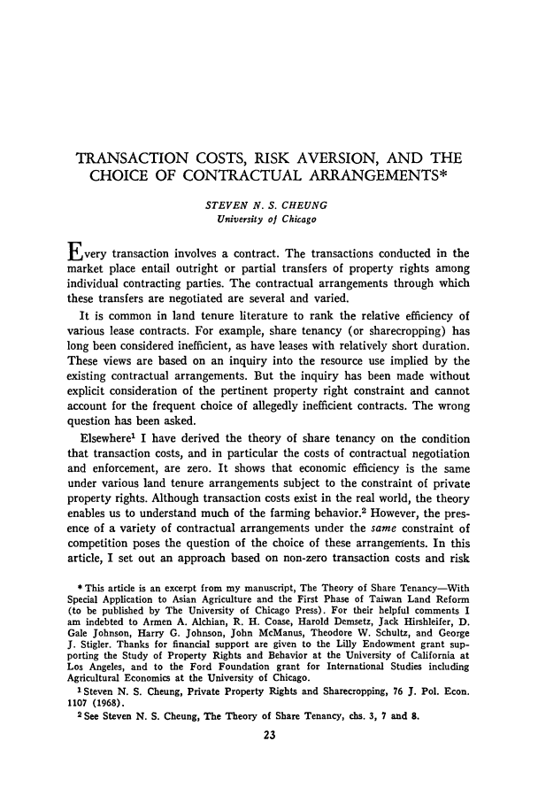 handle is hein.journals/jlecono12 and id is 27 raw text is: TRANSACTION COSTS, RISK AVERSION, AND THE
CHOICE OF CONTRACTUAL ARRANGEMENTS*
STEVEN N. S. CHEUNG
University oj Chicago
Every transaction involves a contract. The transactions conducted in the
market place entail outright or partial transfers of property rights among
individual contracting parties. The contractual arrangements through which
these transfers are negotiated are several and varied.
It is common in land tenure literature to rank the relative efficiency of
various lease contracts. For example, share tenancy (or sharecropping) has
long been considered inefficient, as have leases with relatively short duration.
These views are based on an inquiry into the resource use implied by the
existing contractual arrangements. But the inquiry has been made without
explicit consideration of the pertinent property right constraint and cannot
account for the frequent choice of allegedly inefficient contracts. The wrong
question has been asked.
Elsewhere' I have derived the theory of share tenancy on the condition
that transaction costs, and in particular the costs of contractual negotiation
and enforcement, are zero. It shows that economic efficiency is the same
under various land tenure arrangements subject to the constraint of private
property rights. Although transaction costs exist in the real world, the theory
enables us to understand much of the farming behavior.2 However, the pres-
ence of a variety of contractual arrangements under the same constraint of
competition poses the question of the choice of these arrangements. In this
article, I set out an approach based on non-zero transaction costs and risk
* This article is an excerpt from my manuscript, The Theory of Share Tenancy-With
Special Application to Asian Agriculture and the First Phase of Taiwan Land Reform
(to be published by The University of Chicago Press). For their helpful comments I
am indebted to Armen A. Alchian, R. H. Coase, Harold Demsetz, Jack Hirshleifer, D.
Gale Johnson, Harry G. Johnson, John McManus, Theodore W. Schultz, and George
J. Stigler. Thanks for financial support are given to the Lilly Endowment grant sup-
porting the Study of Property Rights and Behavior at the University of California at
Los Angeles, and to the Ford Foundation grant for International Studies including
Agricultural Economics at the University of Chicago.
'Steven N. S. Cheung, Private Property Rights and Sharecropping, 76 J. Pol. Econ.
1107 (1968).
2See Steven N. S. Cheung, The Theory of Share Tenancy, chs. 3, 7 and 8.



