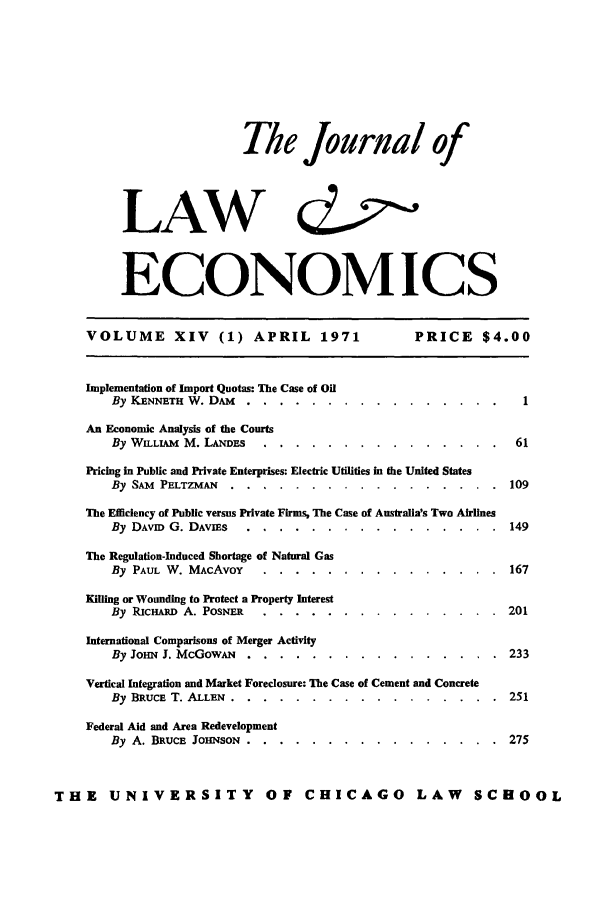 handle is hein.journals/jlecono14 and id is 1 raw text is: The Journal of
LAW                      &'o,
ECONOMICS
VOLUME XIV (1) APRIL 1971                   PRICE $4.00
Implementation of Import Quotas: The Case of Oil
By KENNETH W. DAM.... . . ..     ................ 1
An Economic Analysis of the Courts
By WILAM M. LANDS.. . . .    ............... ...61
Pricing in Public and Private Enterprises: Electric Utilities in the United States
By SAM PELTZMAN ......    .................       109
The Efficiency of Public versus Private Firms, The Case of Australia's Two Airlines
By DAvn G. DAvIEs .....  ................        149
The Regulation-Induced Shortage of Natural Gas
By PAUL W. MAcAvoY ....    ...............         167
Killing or Wounding to Protect a Property Interest
By RICHARD A. POSNER ....  ...............         201
International Comparisons of Merger Activity
By JOHN J. McGowA. . . .. . ................. .    233
Vertical ntegration and Market Foreclosure: The Case of Cement and Concrete
By BRUCE T. ALLEN ......   .................       251
Federal Aid and Area Redevelopment
By A. BRUCE JOHNSON ......  ................      275
THE    UNIVERSITY           OF CHICAGO          LAW     SCHOOL


