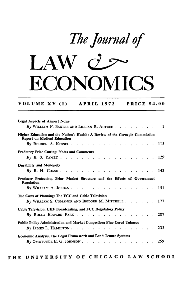 handle is hein.journals/jlecono15 and id is 1 raw text is: The Journal of
LAW d
ECONOMICS

VOLUME        XV    (1)      APRIL      1972        PRICE      $4.00
Legal Aspects of Airport Noise
By WILLIAM F. BAXTER AND LILLIAN R. ALTREE ..  ........         1
Higher Education and the Nation's Health: A Review of the Carnegie Commission
Report on Medical Education
By REUBEN A. KESSEL ......       ................           115
Predatory Price Cutting: Notes and Comments
By B. S. YAMEY .........         ..................      129
Durability and Monopoly
By R. H. COASE .......        ..................           143
Producer Protection, Prior Market Structure and the Effects of Government
Regulation
By WILLIAM A. JORDAN .......       ................        151
The Costs of Planning: The FCC and Cable Television
By WILLIAM S. COMANOR AND BRIDGER M. MITCHELL ........          177
Cable Television, UHF Broadcasting, and FCC Regulatory Policy
By ROLLA EDWARD PARK .......         ...............     207
Public Policy Administration and Market Congestion: Flue-Cured Tobacco
By JAMES L. HAMILTON ......      ................          233
Economic Analysis, The Legal Framework and Land Tenure Systems
By OMOTUNDE E. G. JOHNSON ......       ..............      259
THE UNIVERSITY OF CHICAGO LAW SCHOOL


