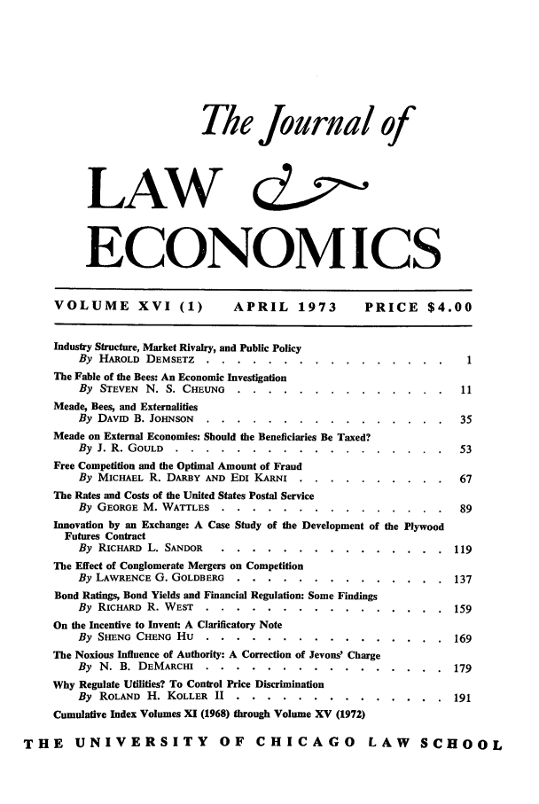 handle is hein.journals/jlecono16 and id is 1 raw text is: The journal of
LAW d
ECONOMICS
VOLUME XVI (1)              APRIL     1973       PRICE $4.00
Industry Structure, Market Rivalry, and Public Policy
By HAROLD DEMSETZ ........         ................ 1
The Fable of the Bees: An Economic Investigation
By STEVEN N. S. CHEuNG . .....       .............. 11
Meade, Bees, and Externalities
By DAVID B. JOHNSON .....     ................            35
Meade on External Economies: Should the Beneficiaries Be Taxed?
By J. R. GOULD ......      ..................            53
Free Competition and the Optimal Amount of Fraud
By MICHAEL R. DARBY AND EDI KARNI ..   ..........          67
The Rates and Costs of the United States Postal Service
By GEORGE M. WATTLES .....       ...............          89
Innovation by an Exchange: A Case Study of the Development of the Plywood
Futures Contract
By RICHARD L. SANDOR .....      ...............         119
The Effect of Conglomerate Mergers on Competition
By LAWRENCE G. GOLDBERG ....      ..............          137
Bond Ratings, Bond Yields and Financial Regulation: Some Findings
By RICHARD R. WEST .....      ................           159
On the Incentive to Invent: A Clarificatory Note
By SHENG CHENG Hu .....       ................           169
The Noxious Influence of Authority: A Correction of Jevons' Charge
By N. B. DEMARCHI .....       ................           179
Why Regulate Utilities? To Control Price Discrimination
By ROLAND H. KOLLER HI ....       ..............          191
Cumulative Index Volumes XI (1968) through Volume XV (1972)
THE     UNIVERSITY             OF    CHICAGO          LAW      SCHOOL


