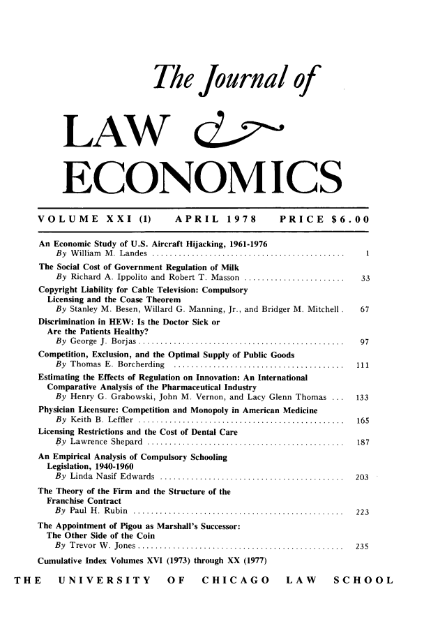 handle is hein.journals/jlecono21 and id is 1 raw text is: The Journal of
LAW (t
ECONOMICS

VOLUME          XXI (1)         APRIL      1978         PRICE      $6.00
An Economic Study of U.S. Aircraft Hijacking, 1961-1976
By  W illiam   M .  Landes  ............................................  1
The Social Cost of Government Regulation of Milk
By Richard A. Ippolito and Robert T. Masson .......................   33
Copyright Liability for Cable Television: Compulsory
Licensing and the Coase Theorem
By Stanley M. Besen, Willard G. Manning, Jr., and Bridger M. Mitchell.  67
Discrimination in HEW: Is the Doctor Sick or
Are the Patients Healthy?
B y  G eorge  J.  B orjas  ...............................................  97
Competition, Exclusion, and the Optimal Supply of Public Goods
By  Thom as  E.  Borcherding  .......................................  111
Estimating the Effects of Regulation on Innovation: An International
Comparative Analysis of the Pharmaceutical Industry
By Henry G. Grabowski, John M. Vernon, and Lacy Glenn Thomas ...     133
Physician Licensure: Competition and Monopoly in American Medicine
B y  K eith  B .  Leffler  ...............................................  165
Licensing Restrictions and the Cost of Dental Care
By  Law rence  Shepard  .............................................  187
An Empirical Analysis of Compulsory Schooling
Legislation, 1940-1960
By  Linda  N asif  Edwards  ..........................................  203
The Theory of the Firm and the Structure of the
Franchise Contract
B y  Paul  H .  R ubin  ................................................  223
The Appointment of Pigou as Marshall's Successor:
The Other Side of the Coin
B y  T revor  W .  Jones  ...............................................  235
Cumulative Index Volumes XVI (1973) through XX (1977)
THE       UNIVERSITY               OF      CHICAGO            LAW        SCHOOL


