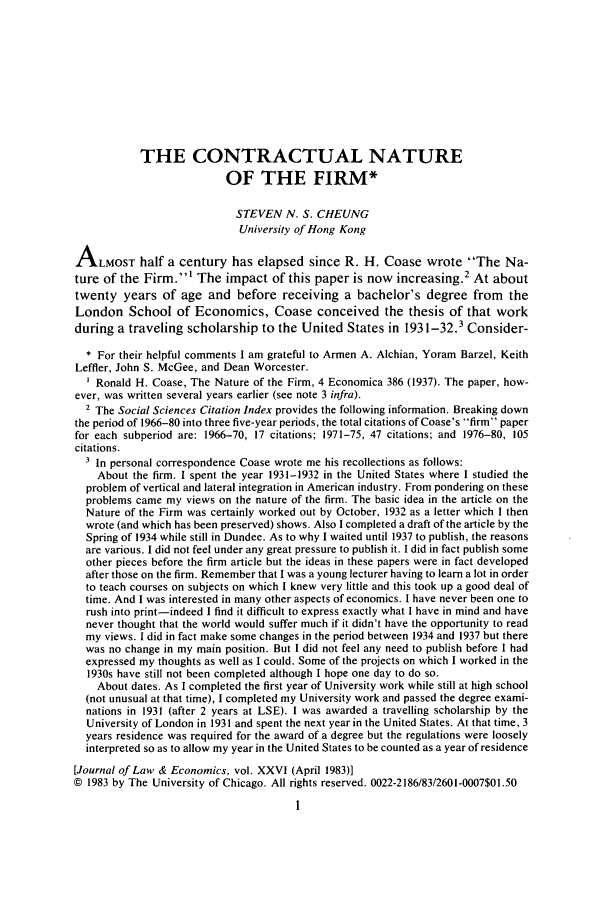 handle is hein.journals/jlecono26 and id is 13 raw text is: THE CONTRACTUAL NATURE
OF THE FIRM*
STEVEN N. S. CHEUNG
University of Hong Kong
ALMOST half a century has elapsed since R. H. Coase wrote The Na-
ture of the Firm.' The impact of this paper is now increasing.2 At about
twenty years of age and before receiving a bachelor's degree from the
London School of Economics, Coase conceived the thesis of that work
during a traveling scholarship to the United States in 1931-32.3 Consider-
* For their helpful comments I am grateful to Armen A. Alchian, Yoram Barzel, Keith
Leffler, John S. McGee, and Dean Worcester.
Ronald H. Coase, The Nature of the Firm, 4 Economica 386 (1937). The paper, how-
ever, was written several years earlier (see note 3 infra).
2 The Social Sciences Citation Index provides the following information. Breaking down
the period of 1966-80 into three five-year periods, the total citations of Coase's firm paper
for each subperiod are: 1966-70, 17 citations; 1971-75, 47 citations; and 1976-80, 105
citations.
In personal correspondence Coase wrote me his recollections as follows:
About the firm. I spent the year 1931-1932 in the United States where I studied the
problem of vertical and lateral integration in American industry. From pondering on these
problems came my views on the nature of the firm. The basic idea in the article on the
Nature of the Firm was certainly worked out by October, 1932 as a letter which I then
wrote (and which has been preserved) shows. Also I completed a draft of the article by the
Spring of 1934 while still in Dundee. As to why I waited until 1937 to publish, the reasons
are various. I did not feel under any great pressure to publish it. I did in fact publish some
other pieces before the firm article but the ideas in these papers were in fact developed
after those on the firm. Remember that I was a young lecturer having to learn a lot in order
to teach courses on subjects on which I knew very little and this took up a good deal of
time. And I was interested in many other aspects of economics. I have never been one to
rush into print-indeed I find it difficult to express exactly what I have in mind and have
never thought that the world would suffer much if it didn't have the opportunity to read
my views. I did in fact make some changes in the period between 1934 and 1937 but there
was no change in my main position. But I did not feel any need to publish before I had
expressed my thoughts as well as I could. Some of the projects on which I worked in the
1930s have still not been completed although I hope one day to do so.
About dates. As I completed the first year of University work while still at high school
(not unusual at that time), I completed my University work and passed the degree exami-
nations in 1931 (after 2 years at LSE). I was awarded a travelling scholarship by the
University of London in 1931 and spent the next year in the United States. At that time, 3
years residence was required for the award of a degree but the regulations were loosely
interpreted so as to allow my year in the United States to be counted as a year of residence
[Journal of Law & Economics, vol. XXVI (April 1983)]
© 1983 by The University of Chicago. All rights reserved. 0022-2186/83/2601-0007$01.50
1


