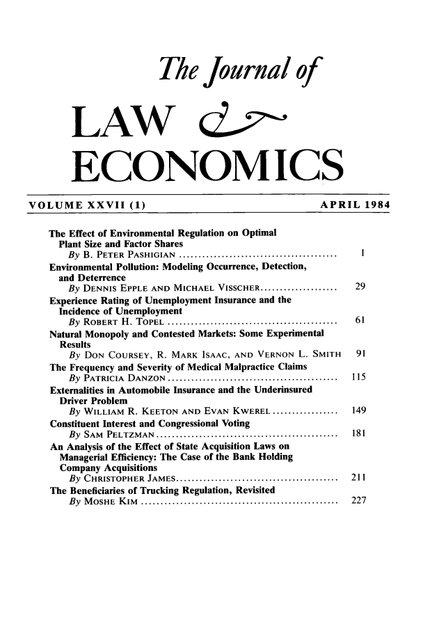 handle is hein.journals/jlecono27 and id is 1 raw text is: The Journal of
LAW                      cZ~2
ECONOMICS
VOLUME XXVII (1)                                        APRIL 1984
The Effect of Environmental Regulation on Optimal
Plant Size and Factor Shares
By  B. PETER  PASHIGIAN  .........................................  I
Environmental Pollution: Modeling Occurrence, Detection,
and Deterrence
By DENNIS EPPLE AND MICHAEL VISSCHER ....................  29
Experience Rating of Unemployment Insurance and the
Incidence of Unemployment
By  ROBERT  H . TOPEL  ............................................  61
Natural Monopoly and Contested Markets: Some Experimental
Results
By DON COURSEY, R. MARK ISAAC, AND VERNON L. SMITH     91
The Frequency and Severity of Medical Malpractice Claims
By  PATRICIA  DANZON  ............................................  115
Externalities in Automobile Insurance and the Underinsured
Driver Problem
By WILLIAM R. KEETON AND EVAN KWEREL .................  149
Constituent Interest and Congressional Voting
By  SAM  PELTZMAN  ...............................................  181
An Analysis of the Effect of State Acquisition Laws on
Managerial Efficiency: The Case of the Bank Holding
Company Acquisitions
By  CHRISTOPHER  JAMES ..........................................  211
The Beneficiaries of Trucking Regulation, Revisited
By  M OSHE  K IM   ...................................................  227


