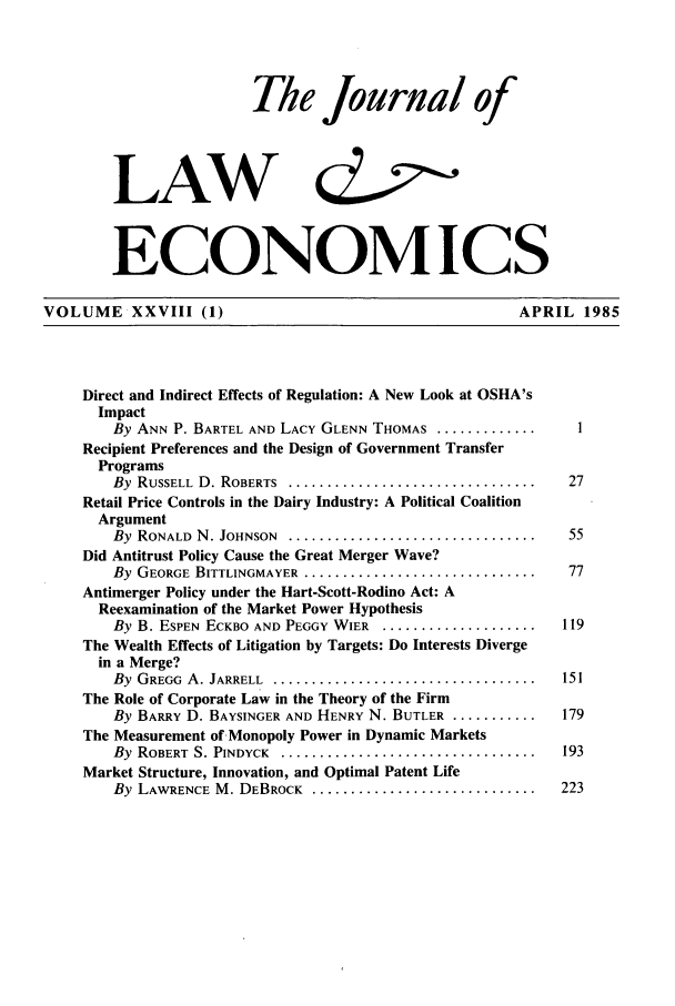 handle is hein.journals/jlecono28 and id is 1 raw text is: The Journal of
LAW c&
ECONOMICS
VOLUME XXVIII (1)                                                APRIL 1985
Direct and Indirect Effects of Regulation: A New Look at OSHA's
Impact
By ANN P. BARTEL AND LACY GLENN THOMAS ................        1
Recipient Preferences and the Design of Government Transfer
Programs
By RUSSELL D. ROBERTS .....................................   27
Retail Price Controls in the Dairy Industry: A Political Coalition
Argument
By RONALD N. JOHNSON .....................................    55
Did Antitrust Policy Cause the Great Merger Wave?
By GEORGE BITTLINGMAYER ..................................    77
Antimerger Policy under the Hart-Scott-Rodino Act: A
Reexamination of the Market Power Hypothesis
By B. ESPEN ECKBO AND PEGGY WIER ...................... 119
The Wealth Effects of Litigation by Targets: Do Interests Diverge
in a Merge?
By GREGG A. JARRELL ....................................... 151
The Role of Corporate Law in the Theory of the Firm
By BARRY D. BAYSINGER AND HENRY N. BUTLER ...........        179
The Measurement of Monopoly Power in Dynamic Markets
By ROBERT S. PINDYCK ...................................... 193
Market Structure, Innovation, and Optimal Patent Life
By LAWRENCE M. DEBROCK ................................. 223


