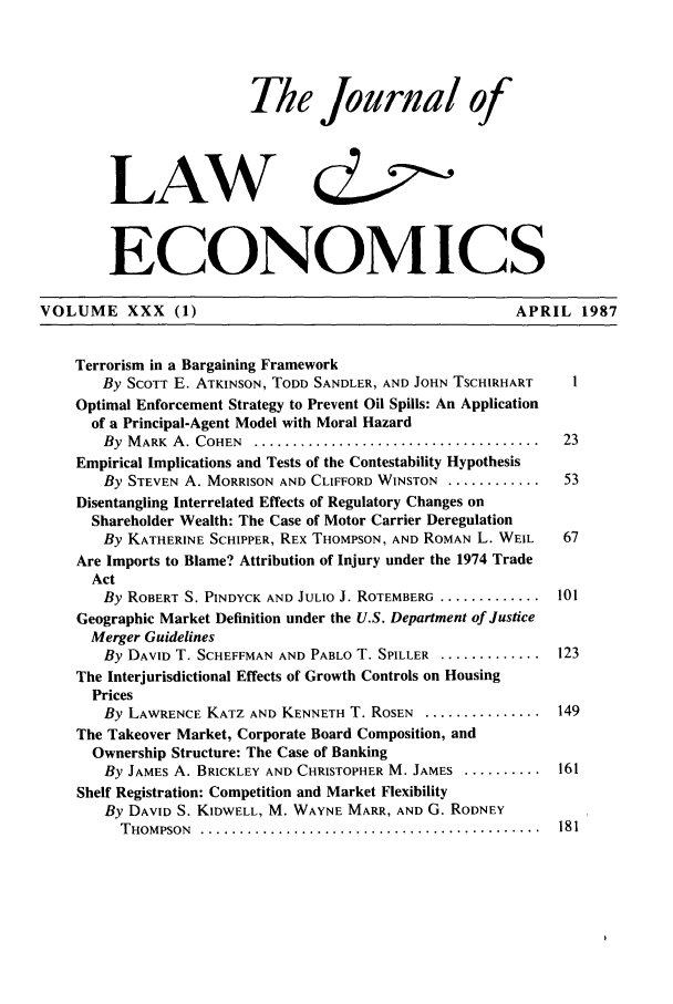 handle is hein.journals/jlecono30 and id is 1 raw text is: The Journal of
LAW &2
ECONOMICS
VOLUME XXX (1)                                                 APRIL 1987
Terrorism in a Bargaining Framework
By SCOTT E. ATKINSON, TODD SANDLER, AND JOHN TSCHIRHART       I
Optimal Enforcement Strategy to Prevent Oil Spills: An Application
of a Principal-Agent Model with Moral Hazard
By  MARK  A. COHEN  .... .....................................  23
Empirical Implications and Tests of the Contestability Hypothesis
By STEVEN A. MORRISON AND CLIFFORD WINSTON .............. 53
Disentangling Interrelated Effects of Regulatory Changes on
Shareholder Wealth: The Case of Motor Carrier Deregulation
By KATHERINE SCHIPPER, REX THOMPSON, AND ROMAN L. WElL       67
Are Imports to Blame? Attribution of Injury under the 1974 Trade
Act
By ROBERT S. PINDYCK AND JULIO J. ROTEMBERG ............. 101
Geographic Market Definition under the U.S. Department of Justice
Merger Guidelines
By DAVID T. SCHEFFMAN AND PABLO T. SPILLER .............. 123
The Interjurisdictional Effects of Growth Controls on Housing
Prices
By LAWRENCE KATZ AND KENNETH T. ROSEN ................ 149
The Takeover Market, Corporate Board Composition, and
Ownership Structure: The Case of Banking
By JAMES A. BRICKLEY AND CHRISTOPHER M. JAMES ........... 161
Shelf Registration: Competition and Market Flexibility
By DAVID S. KIDWELL, M. WAYNE MARR, AND G. RODNEY
THOMPSON ................................................ 181



