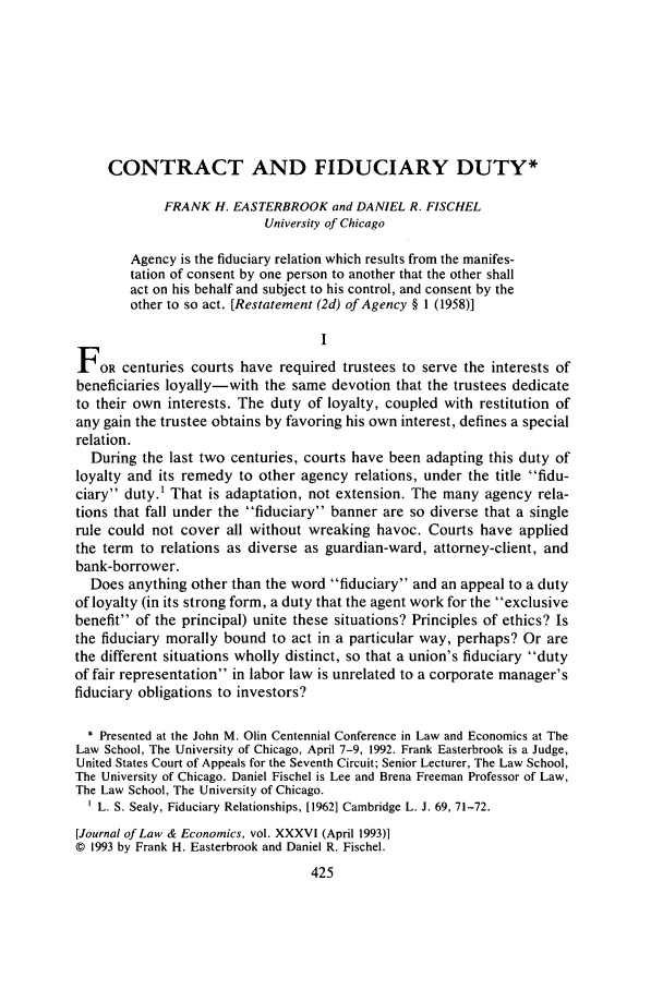 handle is hein.journals/jlecono36 and id is 431 raw text is: CONTRACT AND FIDUCIARY DUTY*
FRANK H. EASTERBROOK and DANIEL R. FISCHEL
University of Chicago
Agency is the fiduciary relation which results from the manifes-
tation of consent by one person to another that the other shall
act on his behalf and subject to his control, and consent by the
other to so act. [Restatement (2d) of Agency § 1 (1958)]
I
FOR centuries courts have required trustees to serve the interests of
beneficiaries loyally-with the same devotion that the trustees dedicate
to their own interests. The duty of loyalty, coupled with restitution of
any gain the trustee obtains by favoring his own interest, defines a special
relation.
During the last two centuries, courts have been adapting this duty of
loyalty and its remedy to other agency relations, under the title fidu-
ciary duty.1 That is adaptation, not extension. The many agency rela-
tions that fall under the fiduciary banner are so diverse that a single
rule could not cover all without wreaking havoc. Courts have applied
the term to relations as diverse as guardian-ward, attorney-client, and
bank-borrower.
Does anything other than the word fiduciary and an appeal to a duty
of loyalty (in its strong form, a duty that the agent work for the exclusive
benefit of the principal) unite these situations? Principles of ethics? Is
the fiduciary morally bound to act in a particular way, perhaps? Or are
the different situations wholly distinct, so that a union's fiduciary duty
of fair representation in labor law is unrelated to a corporate manager's
fiduciary obligations to investors?
* Presented at the John M. Olin Centennial Conference in Law and Economics at The
Law School, The University of Chicago, April 7-9, 1992. Frank Easterbrook is a Judge,
United States Court of Appeals for the Seventh Circuit; Senior Lecturer, The Law School,
The University of Chicago. Daniel Fischel is Lee and Brena Freeman Professor of Law,
The Law School, The University of Chicago.
L. S. Sealy, Fiduciary Relationships, [19621 Cambridge L. J. 69, 71-72.
[Journal of Law & Economics, vol. XXXVI (April 1993)]
© 1993 by Frank H. Easterbrook and Daniel R. Fischel.
425


