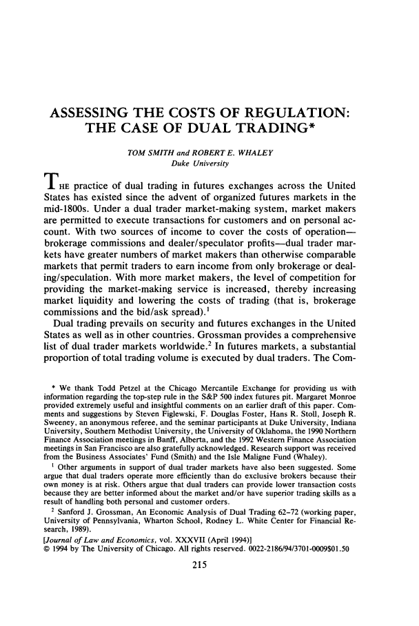 handle is hein.journals/jlecono37 and id is 219 raw text is: ASSESSING THE COSTS OF REGULATION:
THE CASE OF DUAL TRADING*
TOM SMITH and ROBERT E. WHALEY
Duke University
THE practice of dual trading in futures exchanges across the United
States has existed since the advent of organized futures markets in the
mid-1800s. Under a dual trader market-making system, market makers
are permitted to execute transactions for customers and on personal ac-
count. With two sources of income to cover the costs of operation-
brokerage commissions and dealer/speculator profits-dual trader mar-
kets have greater numbers of market makers than otherwise comparable
markets that permit traders to earn income from only brokerage or deal-
ing/speculation. With more market makers, the level of competition for
providing the market-making service is increased, thereby increasing
market liquidity and lowering the costs of trading (that is, brokerage
commissions and the bid/ask spread).'
Dual trading prevails on security and futures exchanges in the United
States as well as in other countries. Grossman provides a comprehensive
list of dual trader markets worldwide.2 In futures markets, a substantial
proportion of total trading volume is executed by dual traders. The Coin-
* We thank Todd Petzel at the Chicago Mercantile Exchange for providing us with
information regarding the top-step rule in the S&P 500 index futures pit. Margaret Monroe
provided extremely useful and insightful comments on an earlier draft of this paper. Com-
ments and suggestions by Steven Figlewski, F. Douglas Foster, Hans R. Stoll, Joseph R.
Sweeney, an anonymous referee, and the seminar participants at Duke University, Indiana
University, Southern Methodist University, the University of Oklahoma, the 1990 Northern
Finance Association meetings in Banff, Alberta, and the 1992 Western Finance Association
meetings in San Francisco are also gratefully acknowledged. Research support was received
from the Business Associates' Fund (Smith) and the Isle Maligne Fund (Whaley).
' Other arguments in support of dual trader markets have also been suggested. Some
argue that dual traders operate more efficiently than do exclusive brokers because their
own money is at risk. Others argue that dual traders can provide lower transaction costs
because they are better informed about the market and/or have superior trading skills as a
result of handling both personal and customer orders.
2 Sanford J. Grossman, An Economic Analysis of Dual Trading 62-72 (working paper,
University of Pennsylvania, Wharton School, Rodney L. White Center for Financial Re-
search, 1989).
[Journal of Law and Economics, vol. XXXVII (April 1994)]
C 1994 by The University of Chicago. All rights reserved. 0022-2186/94/3701-0009$01.50


