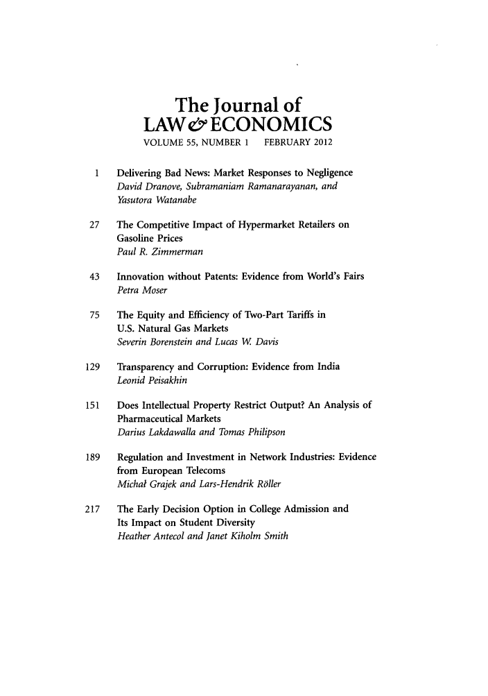 handle is hein.journals/jlecono55 and id is 1 raw text is: The Journal of
LAW& ECONOMICS
VOLUME 55, NUMBER 1      FEBRUARY 2012
1   Delivering Bad News: Market Responses to Negligence
David Dranove, Subramaniam Ramanarayanan, and
Yasutora Watanabe
27    The Competitive Impact of Hypermarket Retailers on
Gasoline Prices
Paul R. Zimmerman
43   Innovation without Patents: Evidence from World's Fairs
Petra Moser
75   The Equity and Efficiency of Two-Part Tariffs in
U.S. Natural Gas Markets
Severin Borenstein and Lucas W. Davis
129   Transparency and Corruption: Evidence from India
Leonid Peisakhin
151   Does Intellectual Property Restrict Output? An Analysis of
Pharmaceutical Markets
Darius Lakdawalla and Tomas Philipson
189   Regulation and Investment in Network Industries: Evidence
from European Telecoms
Michal Grajek and Lars-Hendrik R6ller
217    The Early Decision Option in College Admission and
Its Impact on Student Diversity
Heather Antecol and Janet Kiholm Smith


