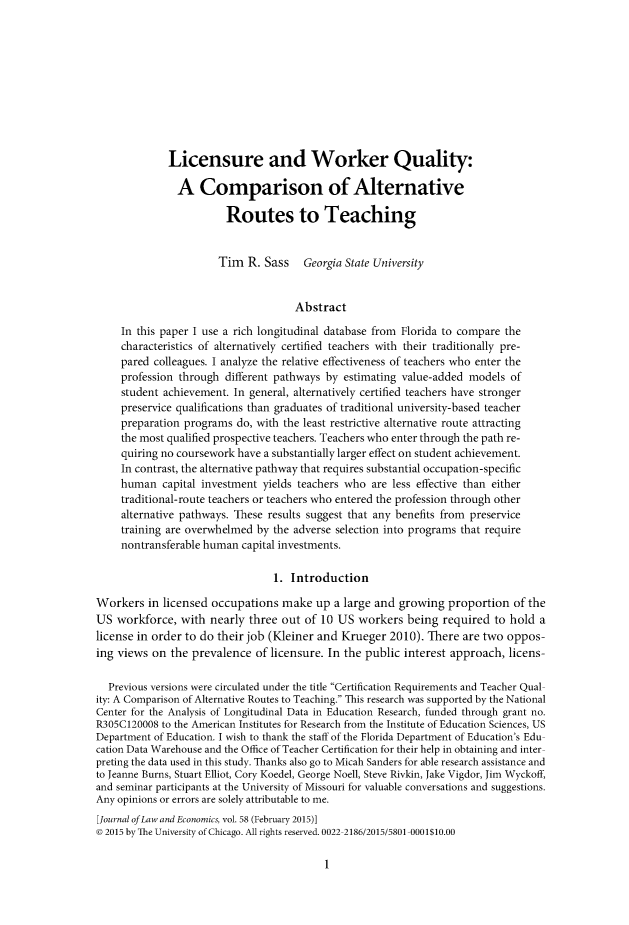 handle is hein.journals/jlecono58 and id is 1 raw text is: 










             Licensure and Worker Quality:

               A Comparison of Alternative

                        Routes to Teaching


                        Tim R. Sass Georgia State University


                                     Abstract

     In this paper I use a rich longitudinal database from Florida to compare the
     characteristics of alternatively certified teachers with their traditionally pre-
     pared colleagues. I analyze the relative effectiveness of teachers who enter the
     profession through different pathways by estimating value-added models of
     student achievement. In general, alternatively certified teachers have stronger
     preservice qualifications than graduates of traditional university-based teacher
     preparation programs do, with the least restrictive alternative route attracting
     the most qualified prospective teachers. Teachers who enter through the path re-
     quiring no coursework have a substantially larger effect on student achievement.
     In contrast, the alternative pathway that requires substantial occupation-specific
     human capital investment yields teachers who are less effective than either
     traditional-route teachers or teachers who entered the profession through other
     alternative pathways. These results suggest that any benefits from preservice
     training are overwhelmed by the adverse selection into programs that require
     nontransferable human capital investments.

                                 1. Introduction

Workers in licensed occupations make up a large and growing proportion of the
US workforce, with nearly three out of 10 US workers being required to hold a
license in order to do their job (Kleiner and Krueger 2010). There are two oppos-
ing views on the prevalence of licensure. In the public interest approach, licens-

  Previous versions were circulated under the title Certification Requirements and Teacher Qual
ity: A Comparison of Alternative Routes to Teaching. This research was supported by the National
Center for the Analysis of Longitudinal Data in Education Research, funded through grant no.
R305C120008 to the American Institutes for Research from the Institute of Education Sciences, US
Department of Education. I wish to thank the staff of the Florida Department of Education's Edu
cation Data Warehouse and the Office of Teacher Certification for their help in obtaining and inter
preting the data used in this study. Thanks also go to Micah Sanders for able research assistance and
to Jeanne Burns, Stuart Elliot, Cory Koedel, George Noell, Steve Rivkin, Jake Vigdor, Jim Wyckoff,
and seminar participants at the University of Missouri for valuable conversations and suggestions.
Any opinions or errors are solely attributable to me.
[Journal of Law and Economics, vol. 58 (February 2015)]
© 2015 by The University of Chicago. All rights reserved. 0022 2186/2015/5801 0001$10.00


