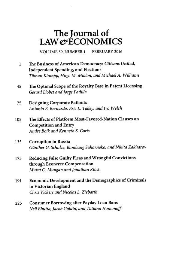handle is hein.journals/jlecono59 and id is 1 raw text is: 





                 The Journal of
           LAW&ECONOMICS
           VOLUME  59, NUMBER 1  FEBRUARY  2016

  1   The Business of American Democracy: Citizens United,
      Independent Spending, and Elections
      Tilman Klumpp, Hugo M. Mialon, and Michael A. Williams

 45   The Optimal Scope of the Royalty Base in Patent Licensing
      Gerard Llobet and Jorge Padilla

 75   Designing Corporate Bailouts
      Antonio E. Bernardo, Eric L. Talley, and Ivo Welch

105   The Effects of Platform Most-Favored-Nation Clauses on
      Competition and Entry
      Andre Boik and Kenneth S. Corts

135   Corruption in Russia
      Giinther G. Schulze, Bambang Suharnoko, and Nikita Zakharov

173   Reducing False Guilty Pleas and Wrongful Convictions
      through Exoneree Compensation
      Murat C. Mungan and Jonathan Klick

191   Economic Development and the Demographics of Criminals
      in Victorian England
      Chris Vickers and Nicolas L. Ziebarth

225   Consumer Borrowing after Payday Loan Bans
      Neil Bhutta, Jacob Goldin, and Tatiana Homonoff


