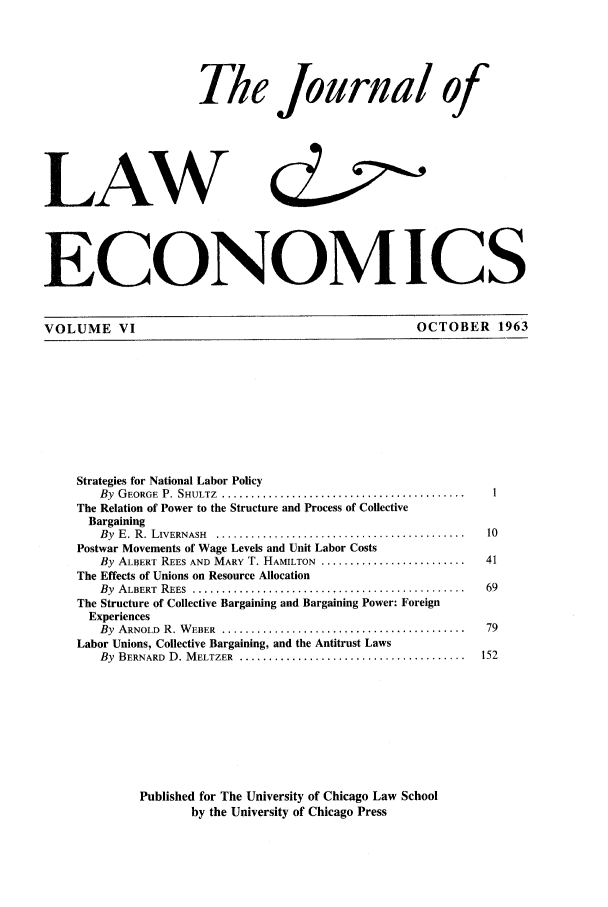 handle is hein.journals/jlecono6 and id is 1 raw text is: Th le Journal of
LAW
ECONOMICS
VOLUME VI                                                          OCTOBER 1963
Strategies for National Labor Policy
By  G EORGE  P. SHULTZ  ..........................................    I
The Relation of Power to the Structure and Process of Collective
Bargaining
By  E. R. LIVERNASH  ... ...........................................  10
Postwar Movements of Wage Levels and Unit Labor Costs
By ALBERT REES AND MARY T. HAMILTON .........................        41
The Effects of Unions on Resource Allocation
By  ALBERT  REES ... ...............................................  69
The Structure of Collective Bargaining and Bargaining Power: Foreign
Experiences
By  ARNOLD  R. W EBER  ..........................................    79
Labor Unions, Collective Bargaining, and the Antitrust Laws
By  BERNARD  D. M ELTZER  .......................................   152
Published for The University of Chicago Law School
by the University of Chicago Press


