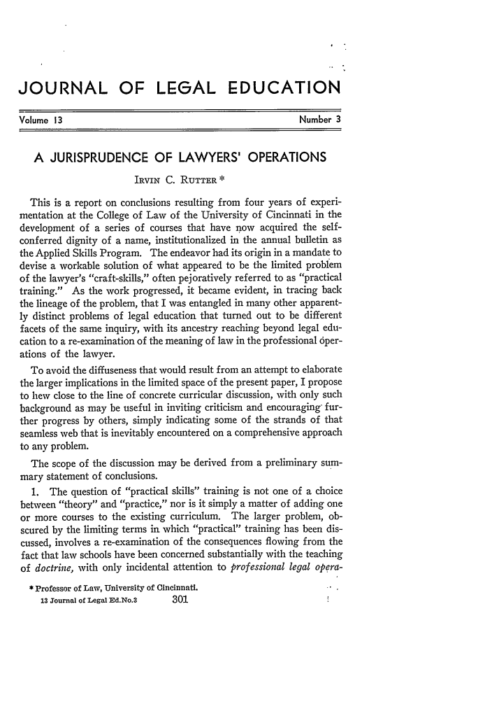 handle is hein.journals/jled13 and id is 311 raw text is: JOURNAL OF LEGAL EDUCATION
Volume 13                                                Number 3
A JURISPRUDENCE OF LAWYERS' OPERATIONS
IRVIN C. RUTTER *
This is a report on conclusions resulting from four years of experi-
mentation at the College of Law of the University of Cincinnati in the
development of a series of courses that have now acquired the self-
conferred dignity of a name, institutionalized in the annual bulletin as
the Applied Skills Program. The endeavor had its origin in a mandate to
devise a workable solution of what appeared to be the limited problem
of the lawyer's craft-skills, often pejoratively referred to as practical
training. As the work progressed, it became evident, in tracing back
the lineage of the problem, that I was entangled in many other apparent-
ly distinct problems of legal education that turned out to be different
facets of the same inquiry, with its ancestry reaching beyond legal edu-
cation to a re-examination of the meaning of law in the professional 6per-
ations of the lawyer.
To avoid the diffuseness that would result from an attempt to elaborate
the larger implications in the limited space of the present paper, I propose
to hew close to the line of concrete curricular discussion, with only such
background as may be useful in inviting criticism and encouraging fur-
ther progress by others, simply indicating some of the strands of that
seamless web that is inevitably encountered on a comprehensive approach
to any problem.
The scope of the discussion may be derived from a preliminary sum-
mary statement of conclusions.
1. The question of practical skills training is not one of a choice
between theory and practice, nor is it simply a matter of adding one
or more courses to the existing curriculum. The larger problem, ob-
scured by the limiting terms in which practical training has been dis-
cussed, involves a re-examination of the consequences flowing from the
fact that law schools have been concerned substantially with the teaching
of doctrine, with only incidental attention to professional legal opera-
* Professor of Law, University of Cincinnati.
13 Journal of Legal Ed.No.3  301


